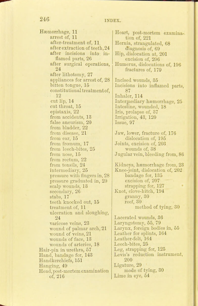 HaDinorrhage, 11 arrest of, 11 after-treatment of, 11. after extraction of teetli, 24 after incisions into, in- flamed parts, 26 after surgical operations, 24 after litliotomy, 27 appliances for arrest of, 28 bitten tongue, 15 constitutional treatment of, 12 cut lip, 14 cut tliroat, 15 epistaxis, 22 from accidents, 13 false aneurism, 20 from bladder, 22 from disease, 21 from ear, 15 from frcenum, 17 from leecb-bites, 25 from nose, 15 from rectum, 22 from tonsils, 24 intermediary, 25 pressure witli fingers in, 28 pressure graduated in, 20 scalp wounds, 13 secondary, 26 stabs, 17 teetb knocked out, 15 treatment of, 11 ulceration and slougbing, 24 varicose veins, 23 wound of palmar arcb, 21 Avound of veins, 21 wounds of face, 13 wounds of arteries, 18 Hair-pin in uretbra, 57 Hand, bandage for, 143 HaudkercbiefSj 151 Hanging, 49 Head, post-mortem examination of, 216 Heart, post-mortem examina- tion of, 221 Hernia, strangulated, 68 diagnosis of, 69 Hip, dislocation at, 201 excision of, 206 Humerus, dislocations of, 196 fractures of, 179 Incised wounds, 35 Incisions into inflamed parts, 87 Inbaler, 114 Intermediary hsemorrhage, 25 Intestine, wounded, 18 Iris, prolapse of, 37 Irrigation, 43, 120 Issue, 97 Jaw, lower, fracture of, 176 dislocation of, 195 Joints, excision of, 203 wounds of, 38 Jugular vein, bleeding from, 86 Kidneys, bsemorrhage from, 23 Knee-joint, dislocation of, 202 bandage for, 135 excision of, 207 strapping for, 127 Knot, clove-bitch, 194 granny, 30 reef, 30 method of tying, 30 Lacerated wounds, 36 Laryngotomy, 55, 79 Larynx, foreign bodies in, 55 Leather for splints, 164 Leather-felt, 164 Leech-bites, 25 Leg, strapping for, 125 Levis's reduction instrument, 200 Ligature, 29 mode of tying, 30 Lime in eye, 54