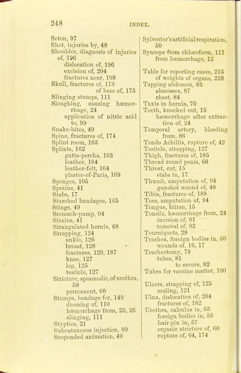 Scton, 97 Shot, injuries by, 48 Shoulder, diagnosis of injuries of, 106 dislocation of, 196 excision of, 204 fractures near, 198 Skull, fractures of, 173 of base of, 173 Slinging stumps. 111 Sloughing, causing hasmor- rhage, 24 application of nitric acid to, 99 Snake-bites, 49 Spine, fractures of, 174 Splint room, 163 Splints, 162 gutta-percha, 163 leather, 164 leather-felt, 164 plaster-of-Paris, 169 Sponges, 105 Sprains, 41 Stabs, 17 Starched bandages, 165 Stings, 49 Stomach-pump, 94 Strains, 41 Strangulated hernia, 68 Strapping, 124 ankle, 126 breast, 128 fractures, 129, 187 knee, 127 leg, 125 testicle, 127 Stricture, spasmodic, of urethra, 58 permanent, 60 Stumps, bandage for, 149 dressing of, 110 haBmorrhago from, 26, 26 slinging, 111 Styptics, 21 Subcutaneous injection. 99 Suspended animation, 49 Sylvester's artificial respiration, 50 Syncope from chloroform, 117 from hajmorrhage, 12 Table for reporting cases, 215 of weights of organs, 228 Tapping abdomen, 83 abscesses, 87 chest, 84 Taxis in hernia, 70 Teeth, knocked out, 15 hsEmorrhage after extrac- tion of, 24 Temporal artery, bleeding from, 86 Ten do Achillis, rupture of, 42 Testicle, strapping, 127 Thigh, fractures of, 185 Thread round penis, 68 Throat, cut, 15 stabs in, 17. Thumb, amputation of, 94 gunshot wound of, 48 Tibia, fractures of, 189 Toes, amputation of, 94 Tongue, bitten, 15 Tonsils, hsemorrhage from, 24 incision of, 91 removal of, 92 Tourniquets, 28 Trachea, foreign bodies in, 56 wounds of, 16, 17 Tracheotomy, 79 tubes, 81 to secure, 82 Tubes for vaccine matter, 100 Ulcers, strapping of, 125 sealing, 121 Ulna, dislocation of, 204 fractures of, 182 Urethra, calculus in, 63 foreign bodies in, 56 hair-pin in, 57 organic stricture of, 60 rupture of, 64, 174