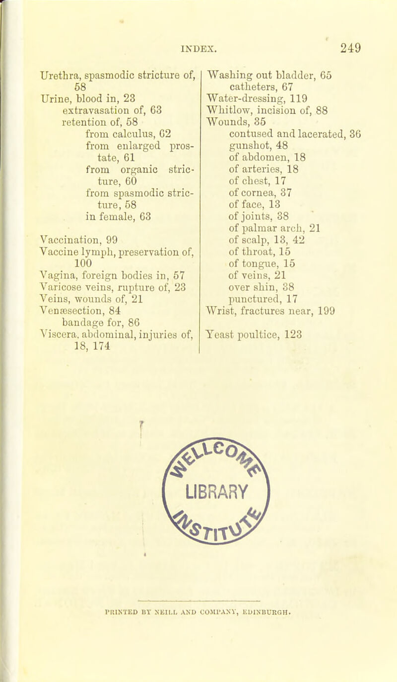 Urethra, spasmodic stricture of, 58 Urine, blood in, 23 extravasation of, 63 retention of, 58 from calculus, G2 from enlarged pros- tate, 61 from organic stric- ture, 60 from spasmodic stric- ture, 58 in female, 63 Vaccination, 99 Vaccine lymph, preservation of, 100 Vagina, foreign bodies in, 57 Varicose veins, rupture of, 23 Veins, wounds of, 21 Vensesection, 84 bandage for, 86 'N'iscera. abdominal, injuries of, 18, 174 Washing out bladder, 65 catheters, 67 Water-dressing, 119 Whitlow, incision of, 88 Wounds, 35 contused and lacerated, 36 gunshot, 48 of abdomen, 18 of arteries, 18 of chest, 17 of cornea, 37 of face, 13 of joints, 38 of palmar arch, 21 of scalp, 13, 42 of throat, 15 of tongue, 15 of veins, 21 over shin, 38 punctured, 17 Wrist, fractures near, 199 Yeast poultice, 123 PRINTED BT SEILt. AND COJU'ANV, KUINBURGH.