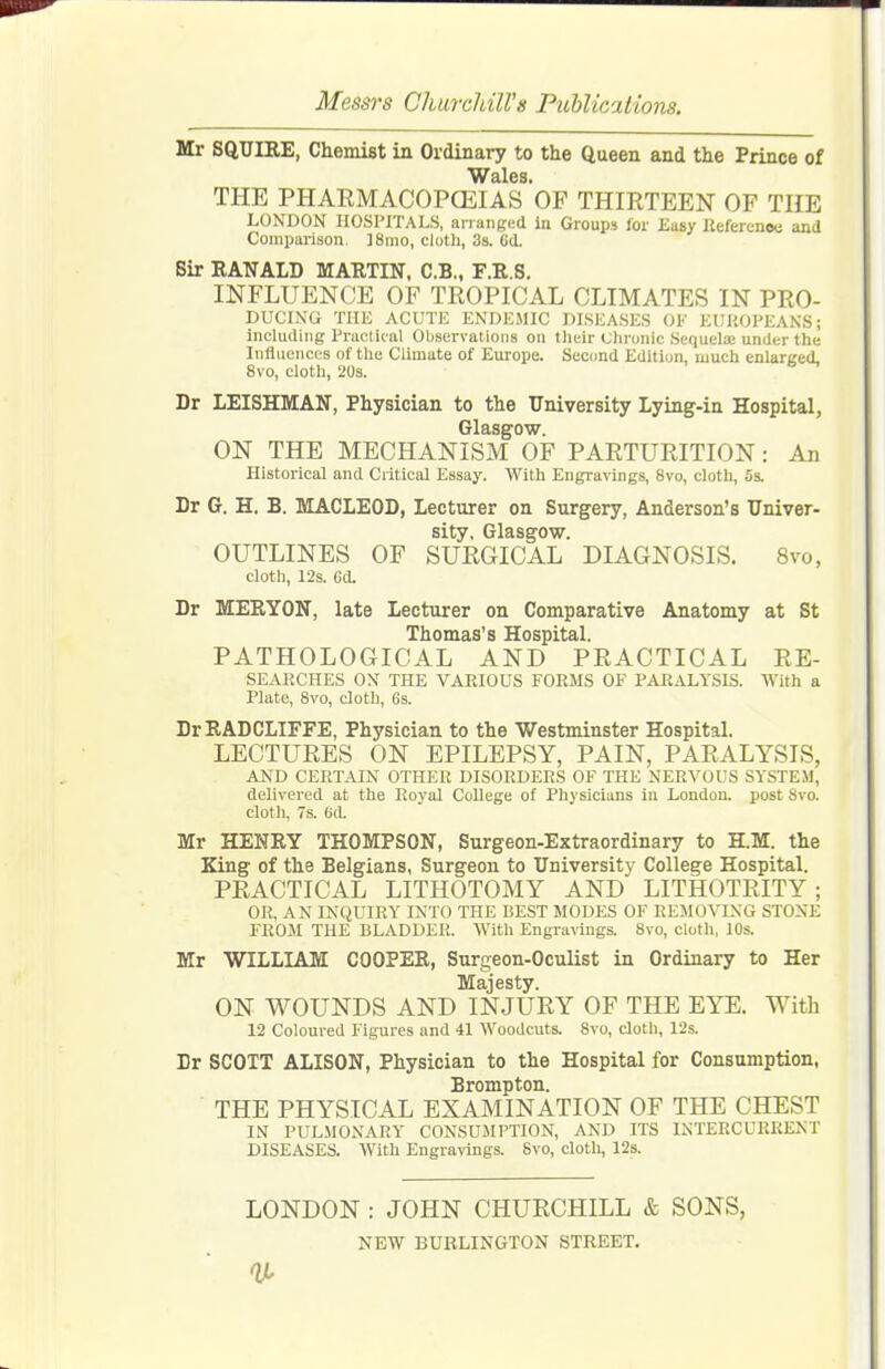 Mr SQUIRE, ChemiBt in Ordinary to the Queen and the Prince of THE PHAEMACOPCEIAS OF THIRTEEN OF THE LONDON HOSPITALS, arranged in Groups for Easy Kefercnoo and Comparison. ]8mo, cloth, 38. Gd. Sir RANALD MARTIN, C.B., F.R.S. INFLUENCE OF TROPICAL CLIMATES IN PRO- DUCING THE ACUTE ENDEMIC DISEASES OK EUHOPEANS; including Practical Observations on tlieir (Jlironic Sequela; under the Influences of the Climate of Europe. Second Edition, much enlarged, 8vo, cloth, 20s. Dr LEISHMAN, Physician to the University Lying-in Hospital, Glasgow. ON THE MECHANISM OF PARTURITION: An Historical and Critical Essay. With Engra^-ings, 8vo, cloth, 5s. Dr G. H. B. MACLEOD, Lecturer on Surgery, Anderson's Univer- sity, Glasgow. OUTLINES OF SURGICAL DIAGNOSIS. 8vo, cloth, 12s. Gd. Dr MERYON, late Lecturer on Comparative Anatomy at St Thomas's Hospital. PATHOLOGICAL AND PRACTICAL Re- searches ox THE VARIOUS FORMS OF PARALYSIS. With a Plate, 8vo, cloth, 6s. DrRADCLIFFE, Physician to the Westminster Hospital. LECTURES ON EPILEPSY, PAIN, PARALYSIS, AND CERTAIN OTHER DISORDERS OF THE NERVOUS SYSTEM, delivered at the Royal College of Physicians in London, post Svo. cloth, 7s. 6(1. Mr HENRY THOMPSON, Surgeon-Extraordinary to H.M. the King of the Belgians, Surgeon to University College Hospital. PRACTICAL LITHOTOMY AND LITHOTRITY ; OR, AN INQUIRY INTO THE BEST MODES OF REMOVING STONE FROM THE BLADDER. With Engravings. Svo, cloth, 10s. Mr WILLIAM COOPER, Surgeon-Oculist in Ordinary to Her ON WOUNDS AND INJURY OF THE EYE. With 12 Coloured Figures and 41 Woodcuts. Svo, cloth, 12s. Dr SCOTT ALISON, Physician to the Hospital for Consumption, Brompton. THE PHYSICAL EXAMINATION OF THE CHEST IN PULMONARY CONSUMPTION, AND ITS IxNTERCURRENT DISEASES. With Engravings. Svo, cloth, 12s. LONDON : JOHN CHURCHILL & SONS, NEW BUBLINGTON STREET, It