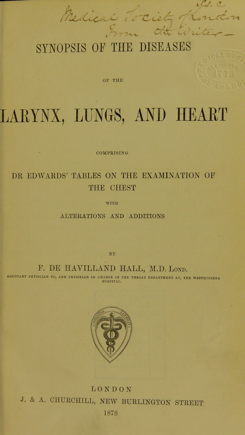 SYNOPSIS OF THE DISEASES OF THE LARYNX, LUNGS, AND HEART COMPEISLNG DR EDWARDS' TABLES ON THE EXAMINATION OF THE CHEST WITH ALTERATIONS AND ADDITIONS BY F. DB HAVILLAND HALL, M.D. Lond. ASSISTANT PHYSICIAN TO, AND PHYSICIAN IM CHAEGE 0)f THU THROAT DEPARTMENT AT, THE WESTJIIKSTER HOSPITAL. LONDON J. & A. CHURCHILL, NEW BURLINGTON STREET 1878