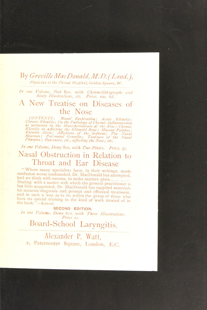 By Greville Mac Donald M.D.(Lomt), Physician to the Throat Hospital, Golden Square, W. fn one Voliiiiic. Post ^vo. with Chromolith\s;raphs and Sixty Illustrations, etc. Price, \qs. 6d. A New Treatise on Diseases of the Nose COXTEXTS: Nasal Respiration; Acute Rhinitis: Chrome Rhinitis; On the Pathology of Chronic Inflammation as witnessed m the lUuco-fieriosteum of th,- Xose; Chronic Rhinitis as a^ectiny: the Ethmoid Bone : Mucous Polvf>ns ■ Rhinitis Sicca; Affections of the Septum; The Xa^a't Neuroses; Post-nasal Groivths; Tumours of the Xasal Pharyn.x; Dyscrasiie, etc., affectins the Nose; etc. In one Volume, Demy ivo, loilh Two Plates. Price, 5.?. Nasal Obstruction in Relation to Throat and Ear Disease Where many specialists have, in tlieir writings, made confusion worse confounded, Dr. MacDonald has attempted and we think with success, to malce matters plain Dealing with a matter witli which the general practitioner is but little acquainted, Dr. MacDonald has supplied materials tor accurate diagnosis and prompt and effectual treatment and in such a way as to he witliin tlie grasp of those who have no special training in the kind of work treated of in the book, —kuncct. SECOND EDITION. /'/ one Volume, Demy 8?-^, ruitk Three Illustrations. Price \s. Board-School Laryngitis. Alexander P. Watt, 2, Paternoster Sf|uarc, T.ondon, ICC.