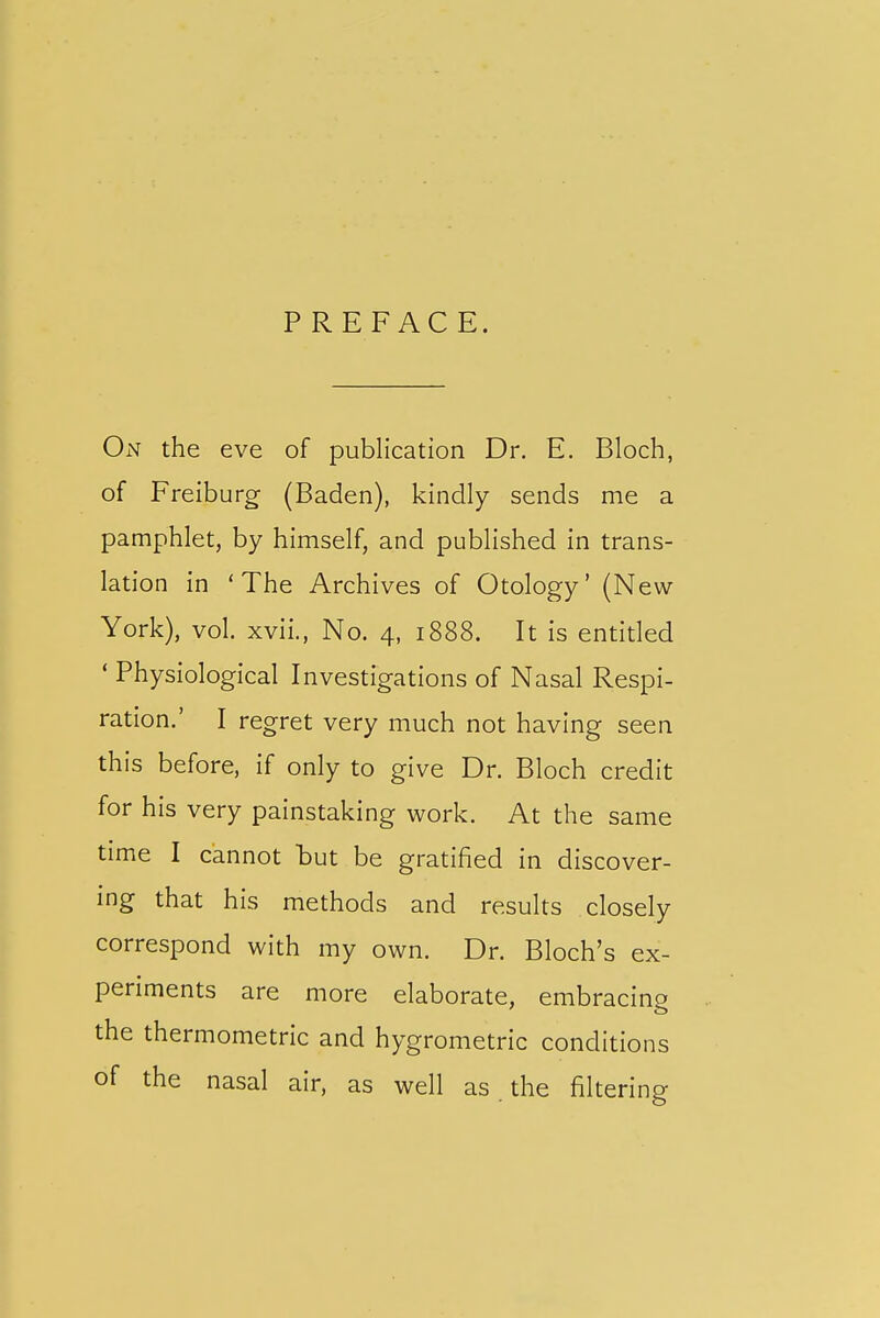 PREFACE. On the eve of publication Dr. E. Bloch, of Freiburg (Baden), kindly sends me a pamphlet, by himself, and published in trans- lation in 'The Archives of Otology' (New York), vol, xvii., No. 4, 1888. It is entitled ' Physiological Investigations of Nasal Respi- ration.' I regret very much not having seen this before, if only to give Dr. Bloch credit for his very painstaking work. At the same time I cannot but be gratified in discover- ing that his methods and results closely correspond with my own. Dr. Bloch's ex- periments are more elaborate, embracing the thermometric and hygrometric conditions of the nasal air, as well as. the filtering