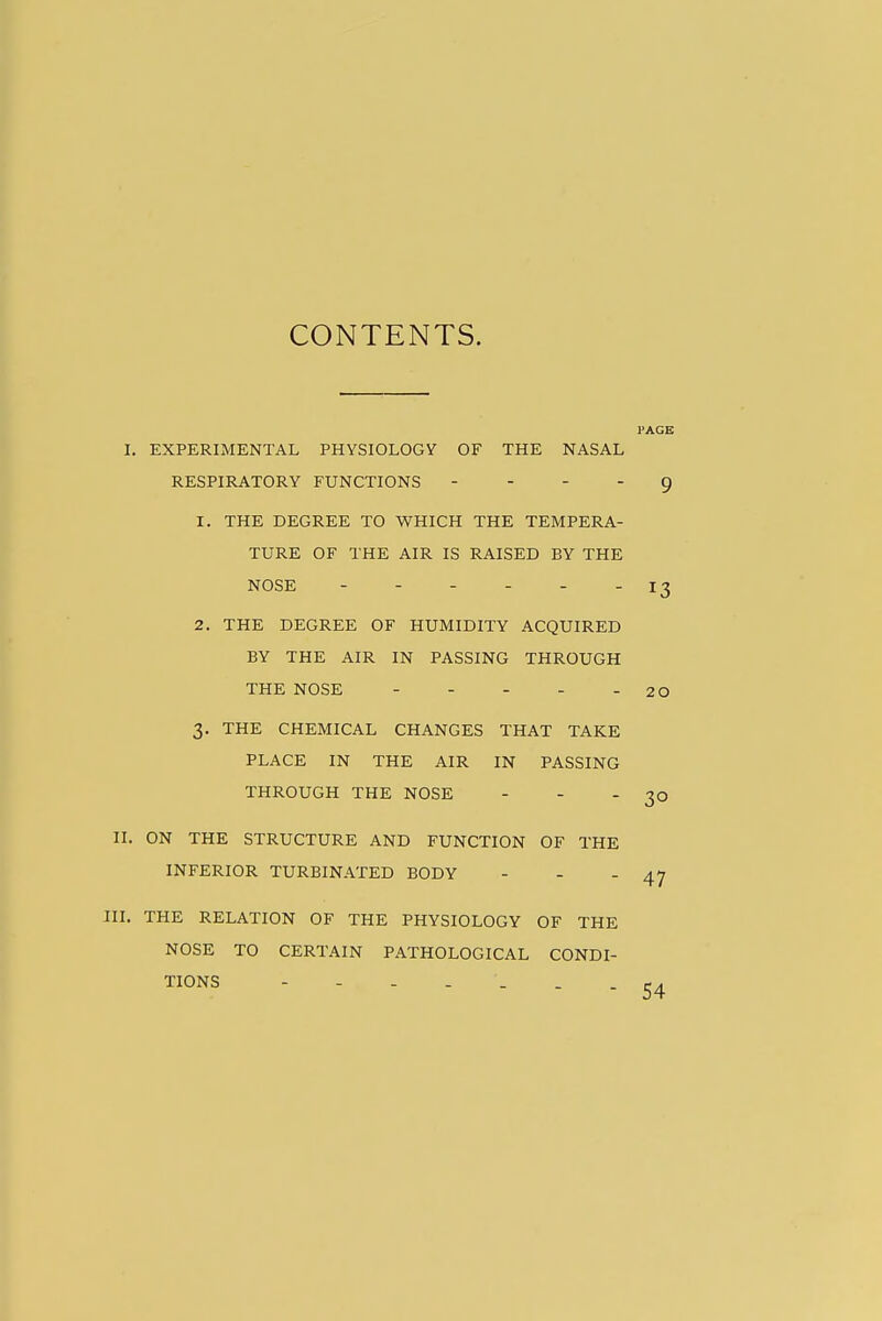 CONTENTS. PAGE 1. EXPERIMENTAL PHYSIOLOGY OF THE NASAL RESPIRATORY FUNCTIONS . . . . g 1. THE DEGREE TO WHICH THE TEMPERA- TURE OF THE AIR IS RAISED BY THE NOSE - - - - - -13 2. THE DEGREE OF HUMIDITY ACQUIRED BY THE AIR IN PASSING THROUGH THE NOSE 20 3. THE CHEMICAL CHANGES THAT TAKE PLACE IN THE AIR IN PASSING THROUGH THE NOSE - -  30 II. ON THE STRUCTURE AND FUNCTION OF THE INFERIOR TURBINATED BODY - - - 47 JII. THE RELATION OF THE PHYSIOLOGY OF THE NOSE TO CERTAIN PATHOLOGICAL CONDI- TIONS ------- 54