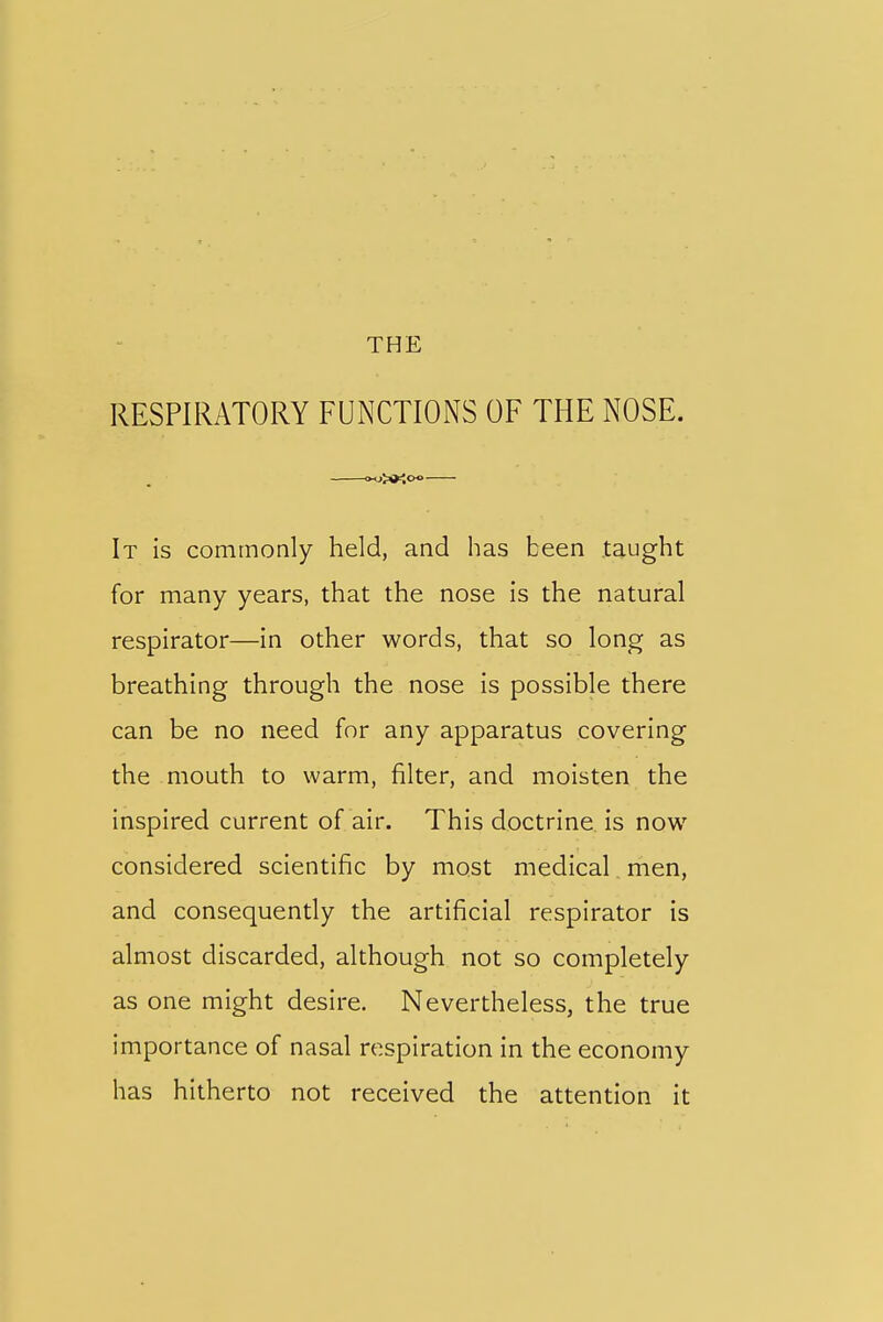 THE RESPIRATORY FUNCTIONS OF THE NOSE. It is commonly held, and has been taught for many years, that the nose is the natural respirator—in other words, that so long as breathing through the nose is possible there can be no need for any apparatus covering the mouth to warm, filter, and moisten the inspired current of air. This doctrine is now considered scientific by most medical men, and consequently the artificial respirator is almost discarded, although not so completely as one might desire. Nevertheless, the true importance of nasal respiration in the economy has hitherto not received the attention it