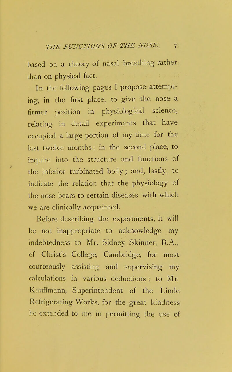 based on a theory of nasal breathing rather than on physical fact. In the following pages I propose attempt- ing, in the first place, to give the nose a firmer position in physiological science, relating in detail experiments that have occupied a large portion of my time for the last twelve months; in the second place, to inquire into the structure and functions of the inferior turbinated body; and, lastly, to indicate the relation that the physiology of the nose bears to certain diseases with which we are clinically acquainted. Before describing the experiments, it will be not inappropriate to acknowledge my indebtedness to Mr. Sidney Skinner, B.A., of Christ's College, Cambridge, for most courteously assisting and supervising my calculations in various deductions ; to Mr. Kauff'mann, Superintendent of the Linde Refrigerating Works, for the great kindness he extended to me in permitting the use of