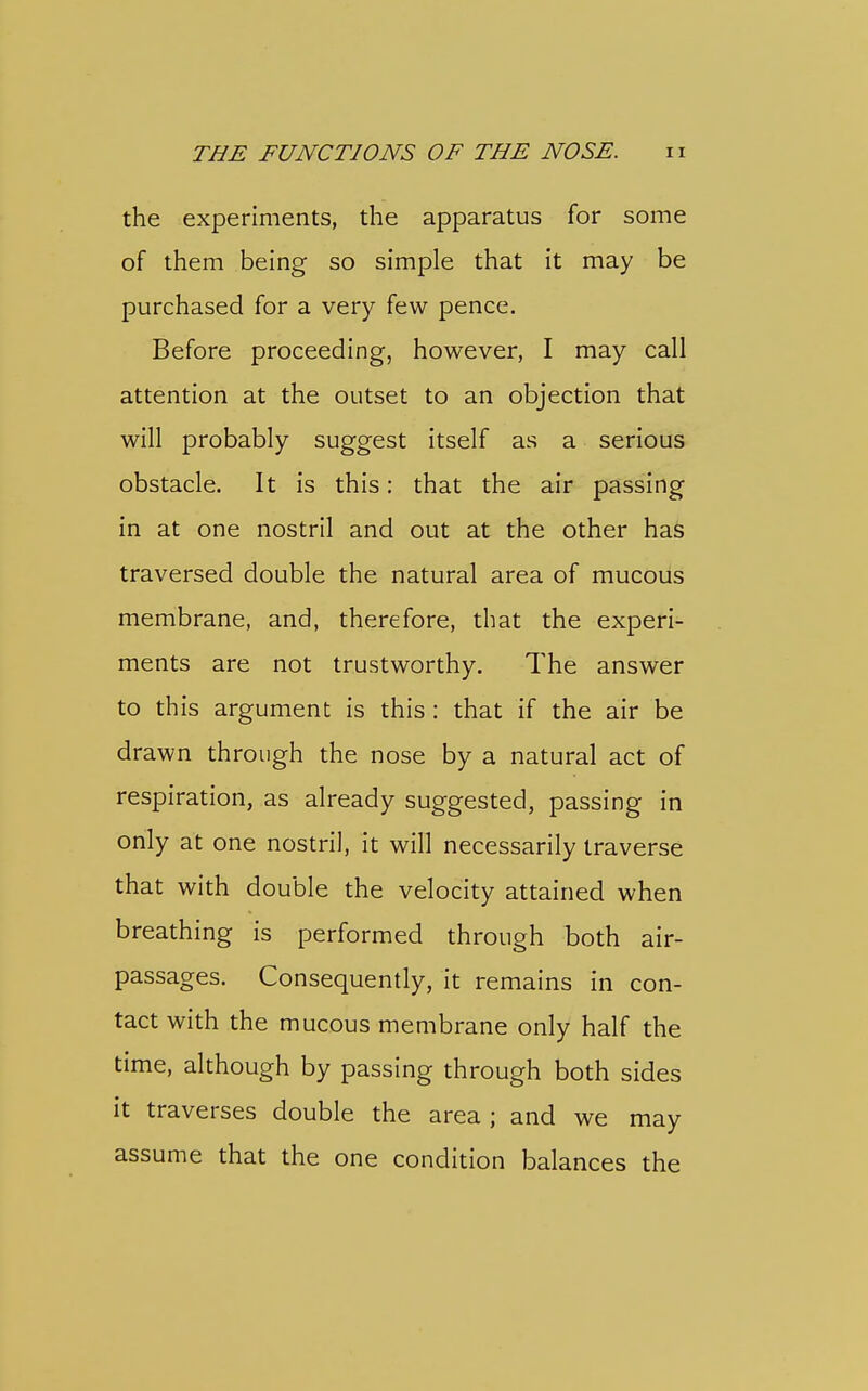 the experiments, the apparatus for some of them being so simple that it may be purchased for a very few pence. Before proceeding, however, I may call attention at the outset to an objection that will probably suggest itself as a serious obstacle. It is this: that the air passing in at one nostril and out at the other has traversed double the natural area of mucous membrane, and, therefore, that the experi- ments are not trustworthy. The answer to this argument is this : that if the air be drawn through the nose by a natural act of respiration, as already suggested, passing in only at one nostril, it will necessarily traverse that with double the velocity attained when breathing is performed through both air- passages. Consequently, it remains in con- tact with the mucous membrane only half the time, although by passing through both sides it traverses double the area ; and we may assume that the one condition balances the