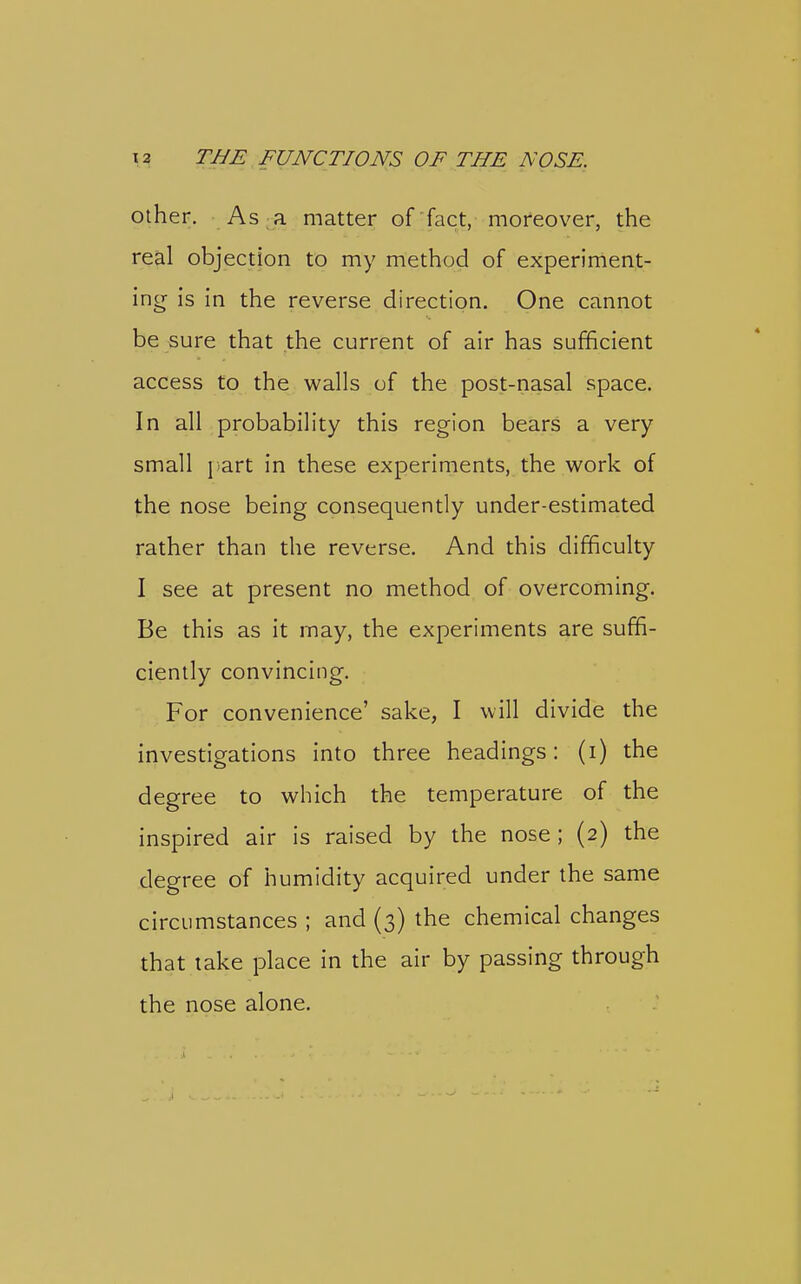 Other. As a matter of'fact, moreover, the real objection to my method of experiment- inor is in xh.& reverse direction. One cannot be sure that the current of air has sufficient access to the walls of the post-nasal space. In all probability this region bears a very small J.art in these experiments, the work of the nose being consequently under-estimated rather than the reverse. And this difficulty I see at present no method of overcoming. Be this as it may, the experiments are suffi- ciently convincing. For convenience' sake, I will divide the investigations into three headings: (i) the degree to which the temperature of the inspired air is raised by the nose ; (2) the degree of humidity acquired under the same circumstances ; and (3) the chemical changes that take place in the air by passing through the nose alone.