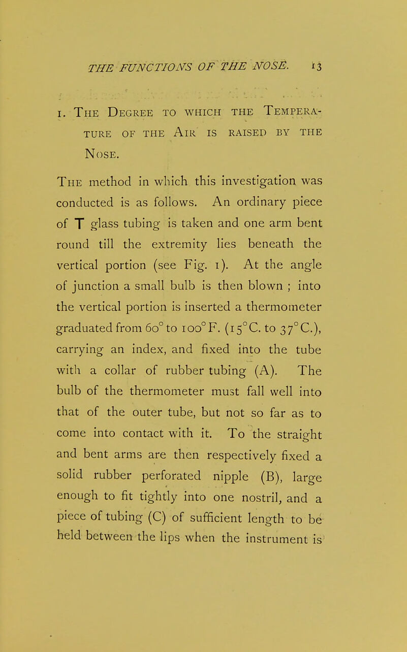 i I. The Degree to which the Tempera- ture OF the An-l IS RAISED BY THE Nose. The method in which this investigation was conducted is as follows. An ordinary piece of T glass tubing is taken and one arm bent round till the extremity lies beneath the vertical portion (see Fig. 1). At the angle of junction a small bulb is then blown ; into the vertical portion Is inserted a thermometer graduated from 60° to ioo°F. (i5°C. to 37°C.), carrying an index, and fixed into the tube with a collar of rubber tubing (A). The bulb of the thermometer must fall well Into that of the outer tube, but not so far as to come into contact with it. To the straight and bent arms are then respectively fixed a solid rubber perforated nipple (B), large enough to fit tightly into one nostril, and a piece of tubing (C) of sufficient length to be held between the lips when the instrument is