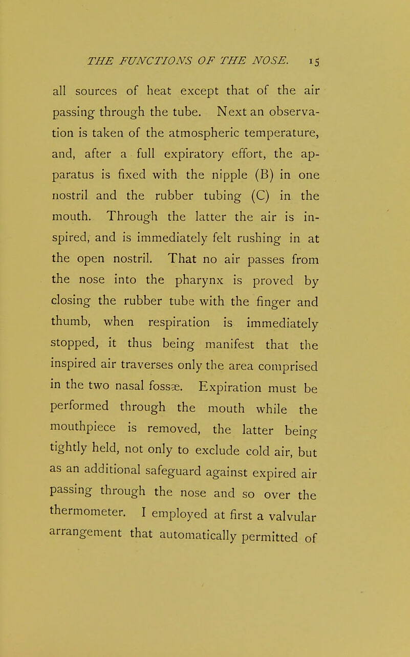 all sources of heat except that of the air passing through the tube. Next an observa- tion is taken of the atmospheric temperature, and, after a full expiratory effort, the ap- paratus is fixed with the nipple (B) in one nostril and the rubber tubing (C) in the mouth. Through the latter the air is in- spired, and is immediately felt rushing in at the open nostril. That no air passes from the nose into the pharynx is proved by closing the rubber tube with the finger and thumb, when respiration is immediately stopped, it thus being manifest that the inspired air traverses only the area comprised in the two nasal fossae. Expiration must be performed through the mouth while the mouthpiece is removed, the latter being tightly held, not only to exclude cold air, but as an additional safeguard against expired air passing through the nose and so over the thermometer. I employed at first a valvular arrangement that automatically permitted of