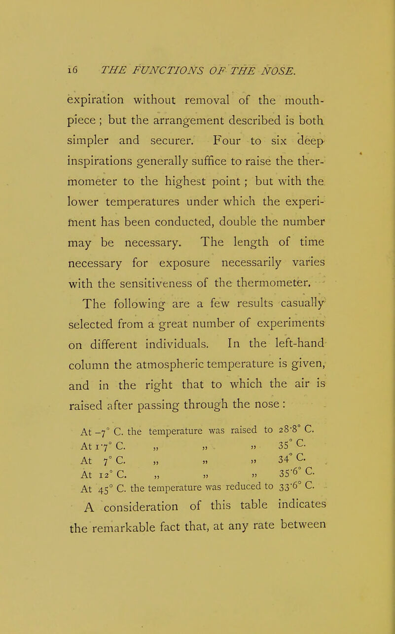 expiration without removal of the mouth- piece ; but the arrangement described is both simpler and securer. Four to six deep inspirations generally suffice to raise the ther- mometer to the highest point; but with tha lower temperatures under which the experi- fnent has been conducted, double the number may be necessary. The length of time necessary for exposure necessarily varies with the sensitiveness of the thermometer. The following are a few results casually selected from a great number of experiments on different individuals. In the left-hand column the atmospheric temperature is given, and in the right that to which the air is raised after passing through the nose : At -7 C. the temperature was raised to 28-8° C. At 17° C. „ » » 35° C. At 7° C. „ „ 34° C. At 12° C. „ » » 35-6° C. At 45° C. the temperature was reduced to 33-6° C. A consideration of this table indicates the remarkable fact that, at any rate between