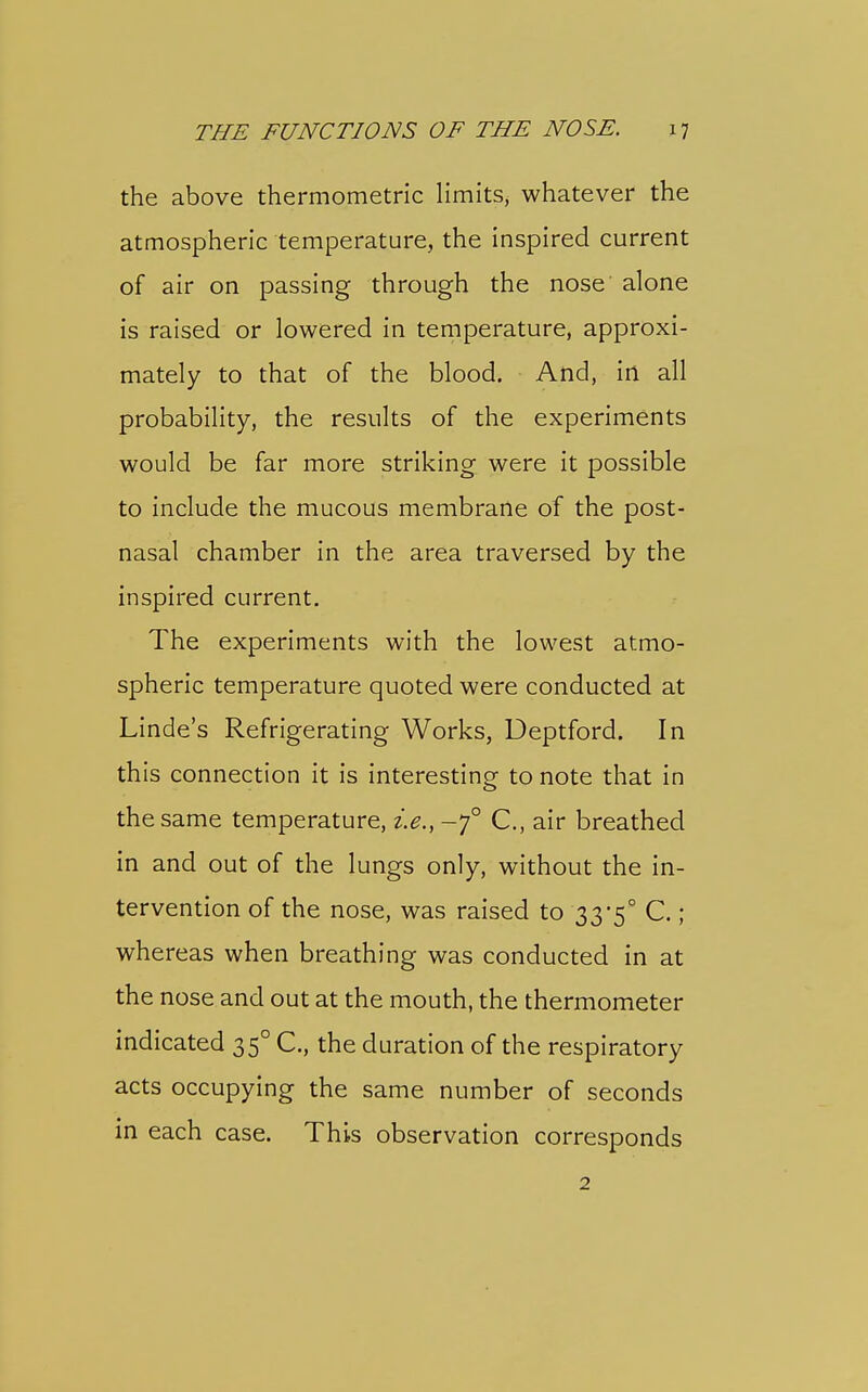 the above thermometric limits, whatever the atmospheric temperature, the inspired current of air on passing through the nose alone is raised or lowered in temperature, approxi- mately to that of the blood. And, in all probability, the results of the experiments would be far more striking were it possible to include the mucous membrane of the post- nasal chamber in the area traversed by the inspired current. The experiments with the lowest atmo- spheric temperature quoted were conducted at Linde's Refrigerating Works, Deptford. In this connection it is interesting- to note that in the same temperature, i.e., -7° C, air breathed in and out of the lungs only, without the in- tervention of the nose, was raised to 33*5° C.; whereas when breathing was conducted in at the nose and out at the mouth, the thermometer indicated 35° C, the duration of the respiratory acts occupying the same number of seconds in each case. This observation corresponds 2