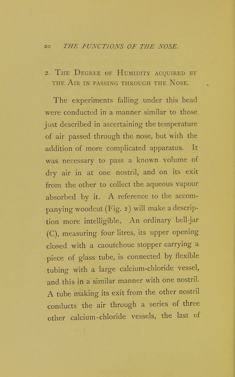 2. The Degree of Humidity acquired by THE Air in passing through the Nose. The experiments falling under this head were conducted in a manner similar to those just described in ascertaining the temperature of air passed through the nose, but with the addition of more complicated apparatus. It was necessary to pass a known volume of dry air in at one nostril, and on its exit from the other to collect the aqueous vapour absorbed by it. A reference to the accom- panying woodcut (Fig. 2) will make a descrip- tion more intelligible. An ordinary bell-jar (C), measuring four litres, its upper opening closed with a caoutchouc stopper carrying a piece of glass tube, is connected by flexible tubing with a large calcium-chloride vessel, and this in a similar manner with one nostril. A tube making its exit from the other nostril conducts the air through a series of three other calcium-chloride vessels, the last of