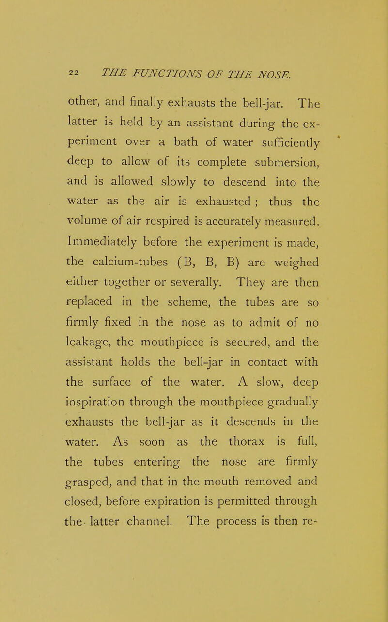 Other, and finally exhausts the bell-jar. The latter is held by an assistant during the ex- periment over a bath of water sufficiently deep to allow of its complete submersion, and is allowed slowly to descend into the water as the air is exhausted ; thus the volume of air respired is accurately measured. Immediately before the experiment is made, the calcium-tubes (B, B, B) are weighed either together or severally. They are then replaced in the scheme, the tubes are so firmly fixed in the nose as to admit of no leakage, the mouthpiece is secured, and the assistant holds the bell-jar in contact with the surface of the water. A slow, deep inspiration through the mouthpiece gradually exhausts the bell-jar as it descends in the water. As soon as the thorax is full, the tubes entering the nose are firmly grasped, and that in the mouth removed and closed, before expiration is permitted through the latter channel. The process is then re-