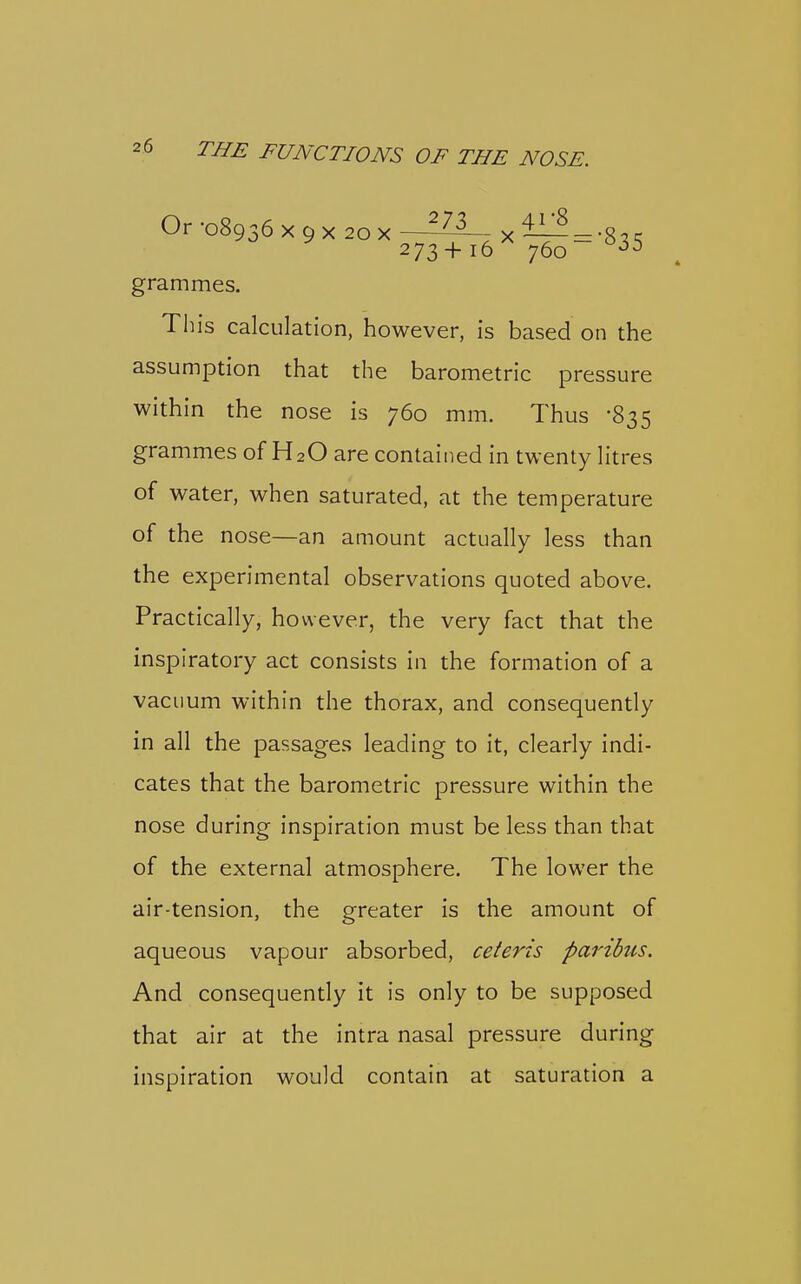 Or -08936 X 9 X 20 X —X ^ = -8^.^ 273+16 760 grammes. This calculation, however, is based on the assumption that the barometric pressure within the nose is 760 mm. Thus -835 grammes of H2O are contained in twenty litres of water, when saturated, at the temperature of the nose—an amount actually less than the experimental observations quoted above. Practically, however, the very fact that the inspiratory act consists in the formation of a vacuum within the thorax, and consequently in all the passages leading to it, clearly indi- cates that the barometric pressure within the nose during inspiration must be less than that of the external atmosphere. The lower the air-tension, the greater is the amount of aqueous vapour absorbed, ceteris paribus. And consequently it is only to be supposed that air at the intra nasal pressure during inspiration would contain at saturation a