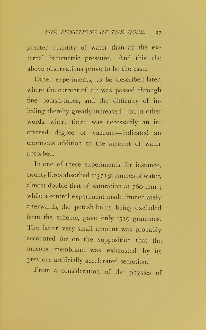 greater quantity of water than at the ex- ternal barometric pressure. And this the above observations prove to be the case. Other experiments, to be described later, where the current of air was passed through fine potash-tubes, and the difficulty of in- haling thereby greatly increased—or, in other words, where there was necessarily an in- creased degree of vacuum—indicated an enormous addition to the amount of water absorbed. In one of these experiments, for instance, twenty litres absorbed 1-371 grammes of water, almost double that of saturation at 760 mm. ; while a control-experiment made immediately afterwards, the potash-bulbs being excluded from the scheme, gave only -519 grammes. The latter very small amount was probably accounted for on the supposition that the mucous membrane was exhausted by its previous artificially accelerated secretion. From a consideration of the physics of