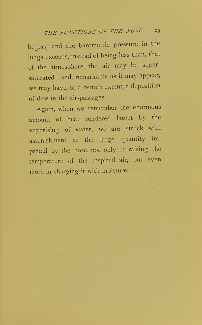 begins, and the barometric pressure in the lungs exceeds, instead of being less than, that of the atmosphere, the air may be super- saturated ; and, remarkable as it may appear, we may have, to a certain extent, a deposition of dew in the air-passages. Again, when we remember the enormous amount of heat rendered latent by the vaporizing of water, we are struck with astonishment at the large quantity im- parted by the nose, not only in raising the temperature of the inspired air, but even more in charging it with moisture.