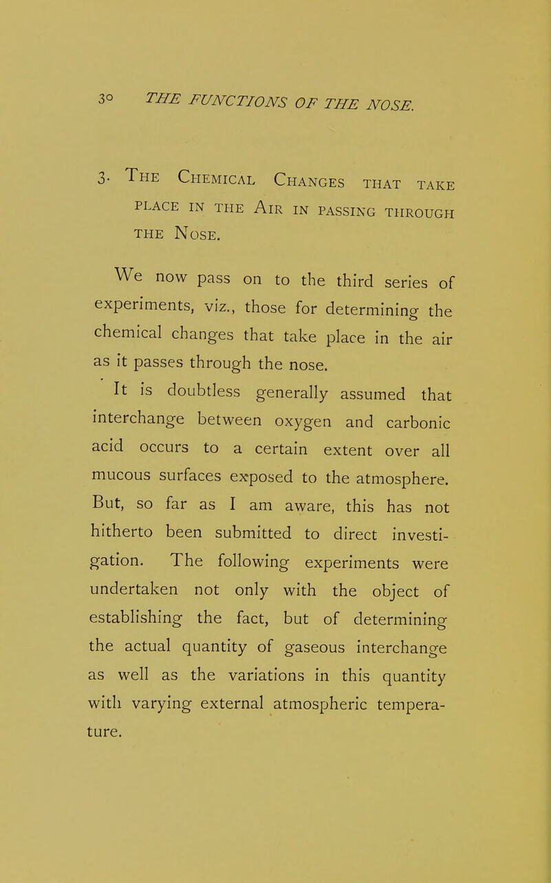 3. The Chemical Changes that take PLACE IN THE AlR IN PASSING THROUGH THE Nose. We now pass on to the third series of experiments, viz., those for determining the chemical changes that take place in the air as it passes through the nose. It is doubtless generally assumed that interchange between oxygen and carbonic acid occurs to a certain extent over all mucous surfaces exposed to the atmosphere. But, so far as I am aware, this has not hitherto been submitted to direct investi- gation. The following experiments were undertaken not only with the object of establishing the fact, but of determining the actual quantity of gaseous interchange as well as the variations in this quantity with varying external atmospheric tempera- ture.