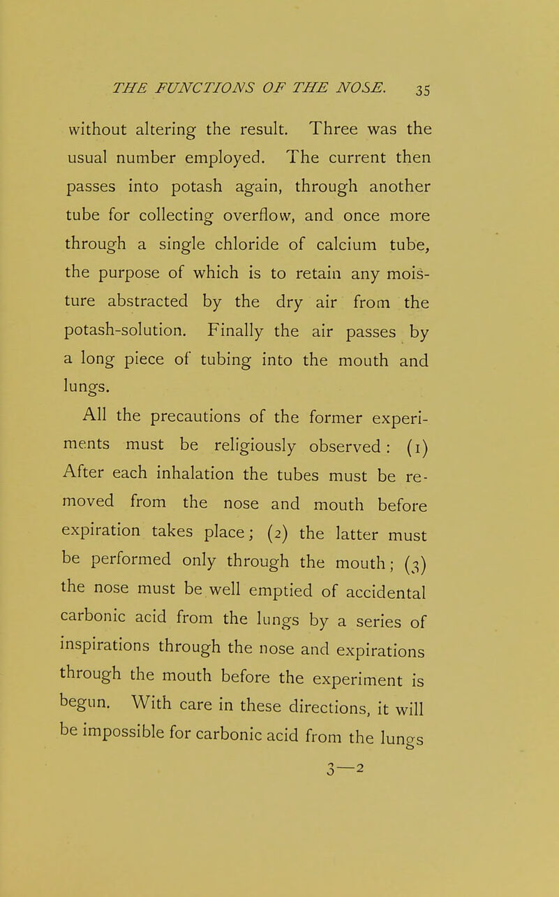 without altering the result. Three was the usual number employed. The current then passes into potash again, through another tube for collecting overflow, and once more through a single chloride of calcium tube, the purpose of which is to retain any mois- ture abstracted by the dry air from the potash-solution. Finally the air passes by a long piece of tubing into the mouth and lunofs. All the precautions of the former experi- ments must be religiously observed: (i) After each inhalation the tubes must be re- moved from the nose and mouth before expiration takes place; (2) the latter must be performed only through the mouth; (3) the nose must be well emptied of accidental carbonic acid from the lungs by a series of inspirations through the nose and expirations through the mouth before the experiment is begun. With care in these directions, it will be impossible for carbonic acid from the lungs