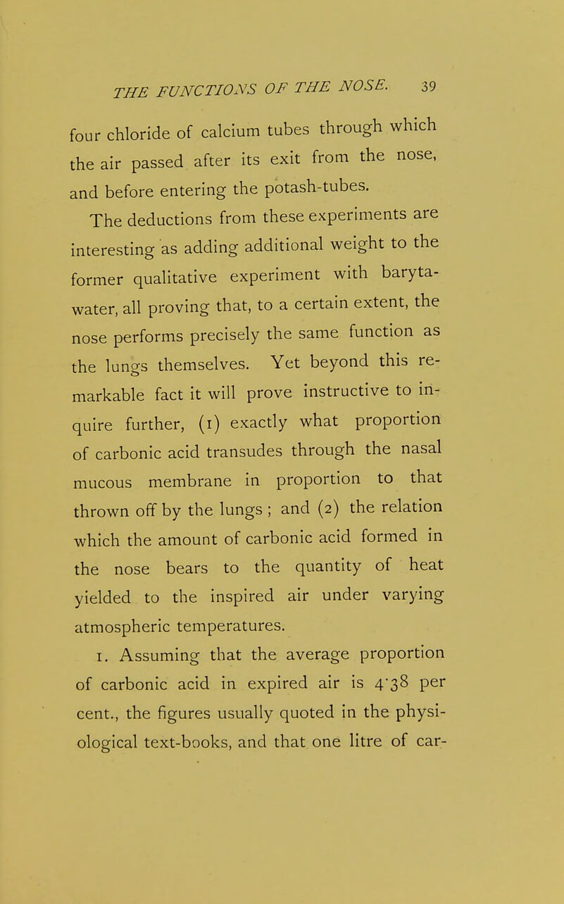 four chloride of calcium tubes through which the air passed after its exit from the nose, and before entering the potash-tubes. The deductions from these experiments are interesting as adding additional weight to the former qualitative experiment with baryta- water, all proving that, to a certain extent, the nose performs precisely the same function as the lungs themselves. Yet beyond this re- markable fact it will prove instructive to in- quire further, (i) exactly what proportion of carbonic acid transudes through the nasal mucous membrane in proportion to that thrown off by the lungs ; and (2) the relation which the amount of carbonic acid formed in the nose bears to the quantity of heat yielded to the inspired air under varying atmospheric temperatures. I. Assuming that the average proportion of carbonic acid in expired air is 4*38 per cent., the figures usually quoted in the physi- ological text-books, and that one litre of car-