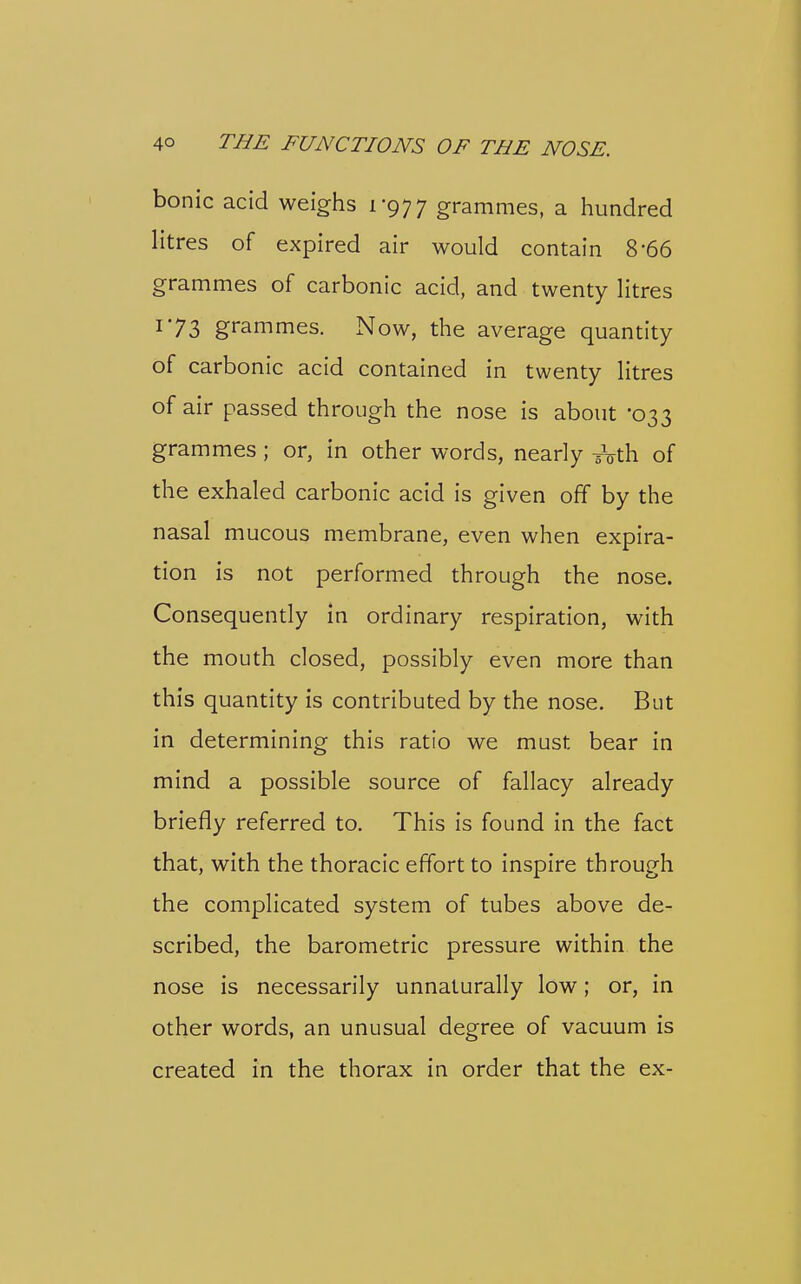 bonic acid weighs 1-977 grammes, a hundred litres of expired air would contain 8-66 grammes of carbonic acid, and twenty litres 173 grammes. Now, the average quantity of carbonic acid contained in twenty litres of air passed through the nose is about 033 grammes ; or, in other words, nearly ^Vth of the exhaled carbonic acid is given off by the nasal mucous membrane, even when expira- tion is not performed through the nose. Consequently in ordinary respiration, with the mouth closed, possibly even more than this quantity is contributed by the nose. But in determining this ratio we must bear in mind a possible source of fallacy already briefly referred to. This is found in the fact that, with the thoracic effort to inspire through the complicated system of tubes above de- scribed, the barometric pressure within the nose is necessarily unnaturally low; or, in other words, an unusual degree of vacuum is created in the thorax in order that the ex-