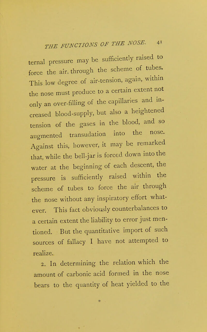 ternal pressure may be sufficiently raised to force the air. through the scheme of tubes. This low degree of air-tension, again, withm the nose must produce to a certain extent not only an over-filling of the capillaries and in- creased blood-supply, but also a heightened tension of the gases in the blood, and so augmented transudation into the nose. Against this, however, it may be remarked that, while the bell-jar is forced down into the water at the beginning of each descent, the pressure is sufficiendy raised within the scheme of tubes to force the air through the nose without any inspiratory effort what- ever. This fact obviously counterbalances to a certain extent the liability to error just men- tioned. But the quantitative import of such sources of fallacy I have not attempted to realize. 2. In determining the relation which the amount of carbonic acid formed in the nose bears to the quantity of heat yielded to the