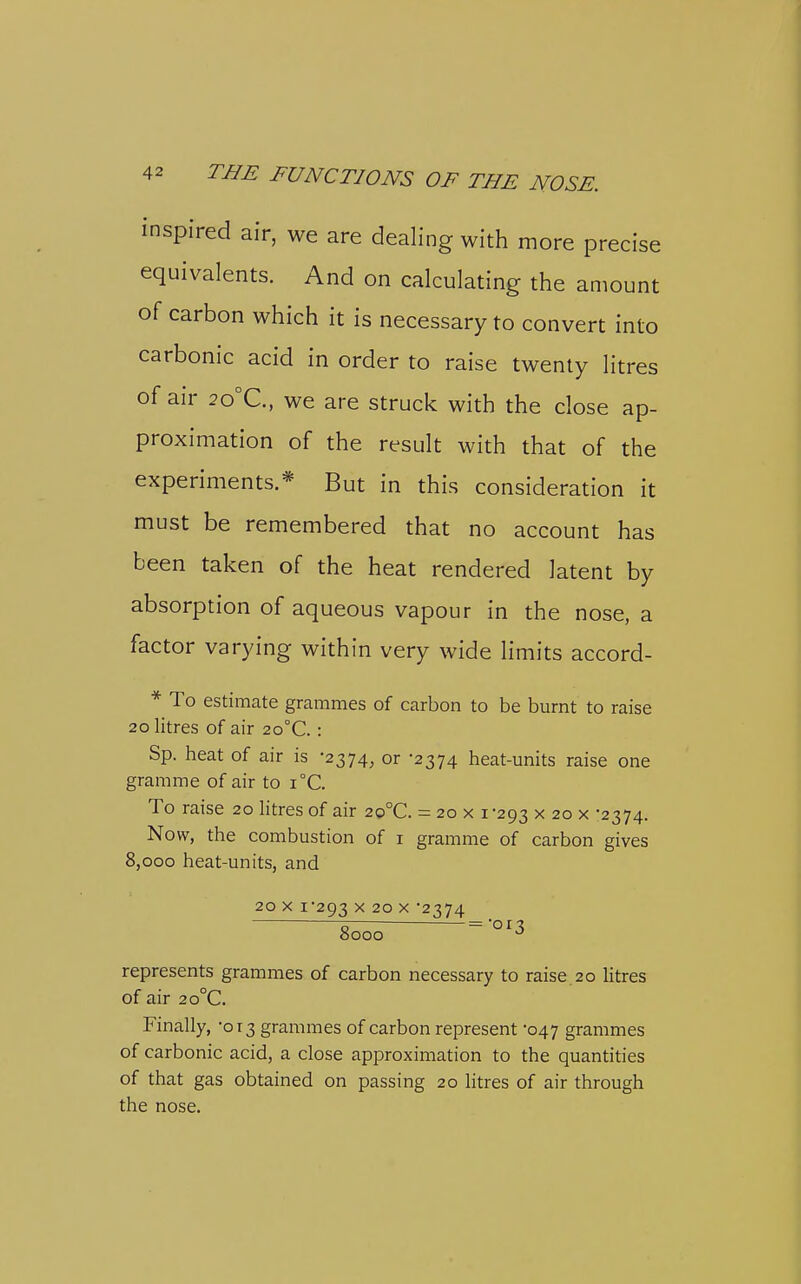 inspired air, we are dealing with more precise equivalents. And on calculating the amount of carbon which it is necessary to convert into carbonic acid in order to raise twenty litres of air 2o°C., we are struck with the close ap- proximation of the result with that of the experiments.* But in this consideration it must be remembered that no account has been taken of the heat rendered latent by absorption of aqueous vapour in the nose, a factor varying within very wide limits accord- * To estimate grammes of carbon to be burnt to raise 20 litres of air 2o°C. : Sp. heat of air is -2374, or -2374 heat-units raise one gramme of air to i°C. To raise 20 htres of air 2o°C. = 20x1 -293 x 20 x -2374. Now, the combustion of i gramme of carbon gives 8,000 heat-units, and 20 X i'293 X 20 X 2374 5 = 'o r ^ 0000 represents grammes of carbon necessary to raise.20 Htres of air 2o°C. Finally, -013 grammes of carbon represent '047 grammes of carbonic acid, a close approximation to the quantities of that gas obtained on passing 20 litres of air through the nose.