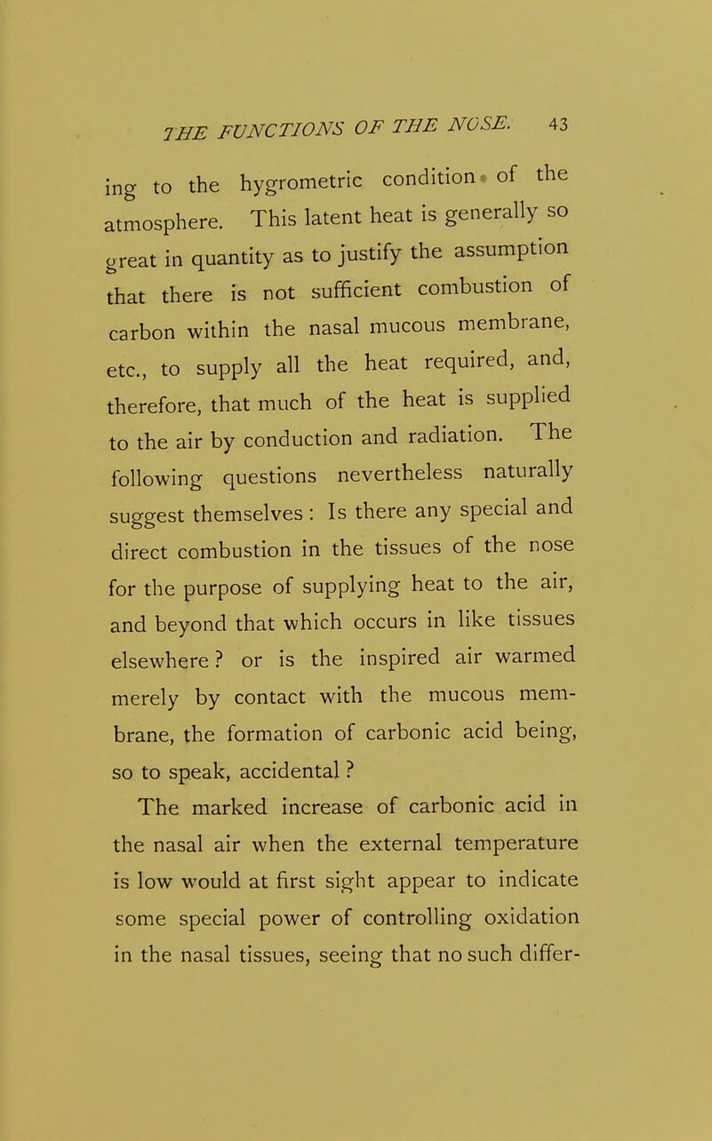 ing to the hygrometric condition, of the atmosphere. This latent heat is generally so great in quantity as to justify the assumption that there is not sufficient combustion of carbon within the nasal mucous membrane, etc., to supply all the heat required, and, therefore, that much of the heat is supplied to the air by conduction and radiation. The following questions nevertheless naturally suggest themselves: Is there any special and direct combustion in the tissues of the nose for the purpose of supplying heat to the air, and beyond that which occurs in like tissues elsewhere? or is the inspired air warmed merely by contact with the mucous mem- brane, the formation of carbonic acid being, so to speak, accidental ? The marked increase of carbonic acid in the nasal air when the external temperature is low would at first sight appear to indicate some special power of controlling oxidation in the nasal tissues, seeing that no such differ-