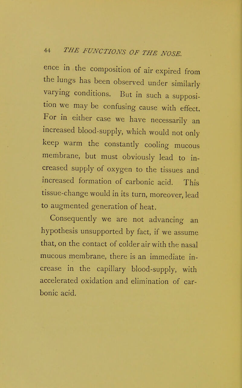 ence in the composition of air expired from the lungs has been observed under similarly varying conditions. But in such a supposi- tion we may be confusing cause with effect. For in either case we have necessarily an increased blood-supply, which would not only keep warm the constantly cooling mucous membrane, but must obviously lead to in- creased supply of oxygen to the tissues and increased formation of carbonic acid. This tissue-change would in its turn, moreover, lead to augmented generation of heat. Consequently we are not advancing an hypothesis unsupported by fact, if we assume that, on the contact of colder air with the nasal mucous membrane, there is an immediate in- crease in the capillary blood-supply, with accelerated oxidation and elimination of car- bonic acid.