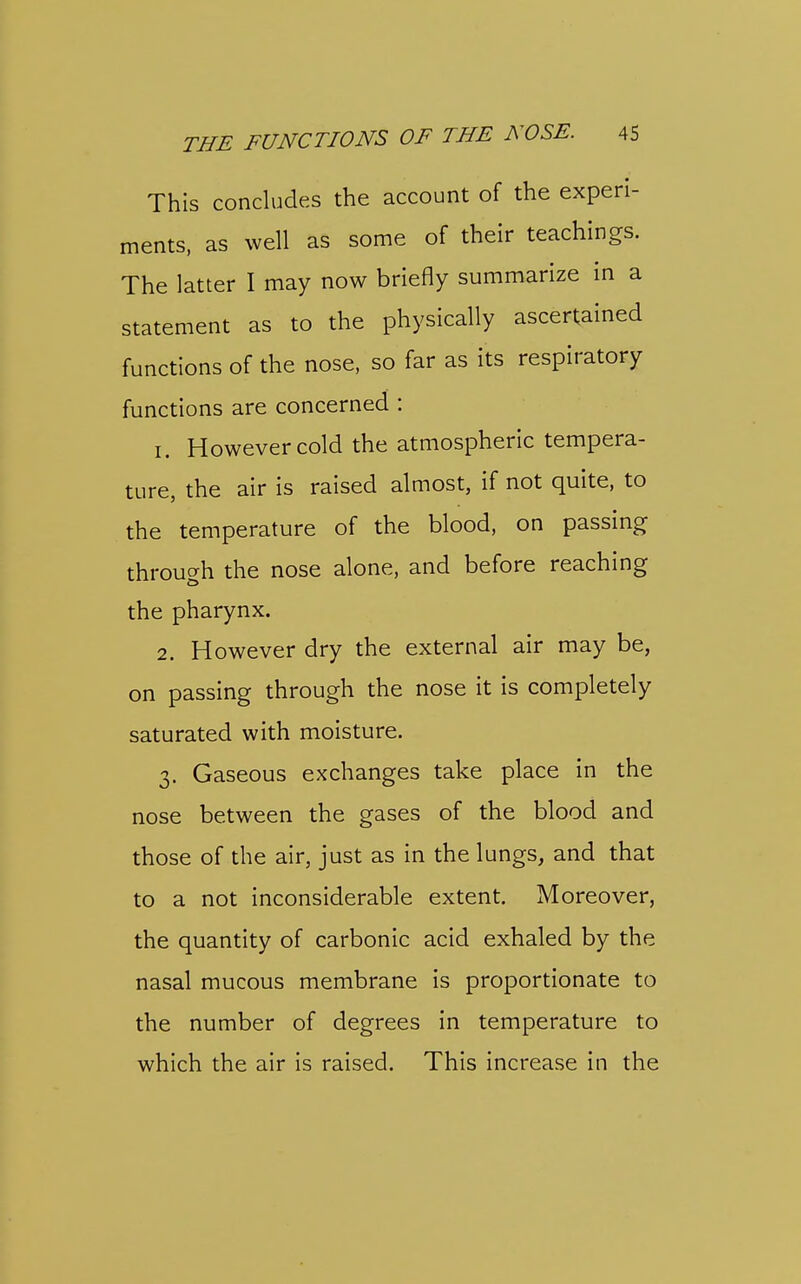 This concludes the account of the experi- ments, as well as some of their teachings. The latter I may now briefly summarize in a statement as to the physically ascertained functions of the nose, so far as its respiratory functions are concerned : 1. However cold the atmospheric tempera- ture, the air is raised almost, if not quite, to the temperature of the blood, on passing through the nose alone, and before reaching the pharynx. 2. However dry the external air may be, on passing through the nose it is completely saturated with moisture. 3. Gaseous exchanges take place in the nose between the gases of the blood and those of the air, just as in the lungs, and that to a not inconsiderable extent. Moreover, the quantity of carbonic acid exhaled by the nasal mucous membrane is proportionate to the number of degrees in temperature to which the air is raised. This increase in the