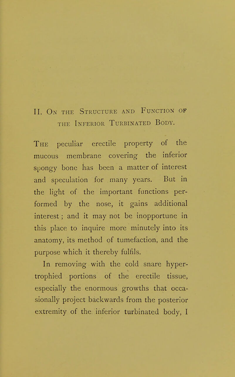 THE Inferior Turbinated Body. The peculiar erectile property of the mucous membrane covering the inferior spongy bone has been a matter of interest and speculation for many years. But in the light of the important functions per- formed by the nose, it gains additional interest; and it may not be inopportune in this place to inquire more minutely into its anatomy, its method of tumefaction, and the purpose which it thereby fulfils. In removing with the cold snare hyper- trophied portions of the erectile tissue, especially the enormous growths that occa- sionally project backwards from the posterior extremity of the inferior turbinated body, I