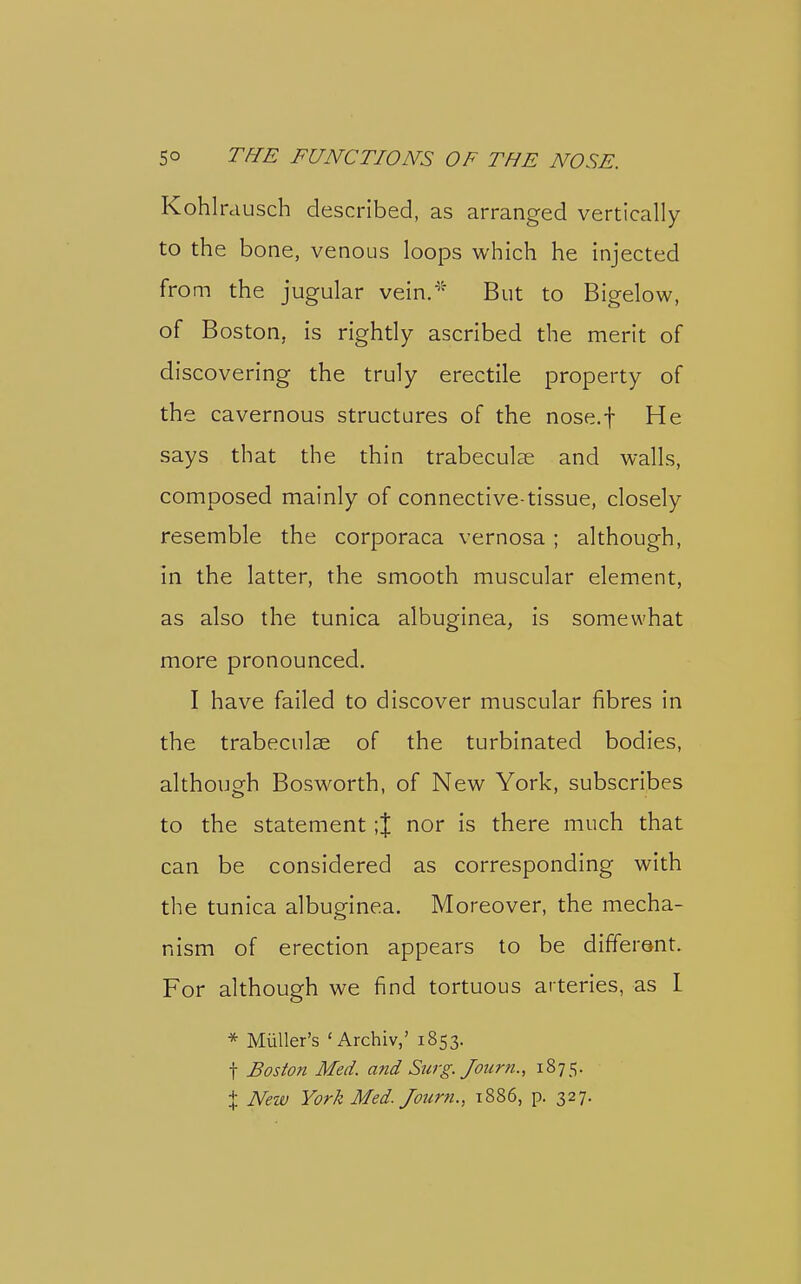 Kohlrausch described, as arranged vertically to the bone, venous loops which he injected from the jugular vein.^' But to Bigelow, of Boston, is rightly ascribed the merit of discovering the truly erectile property of the cavernous structures of the nose.f He says that the thin trabeculse and walls, composed mainly of connective-tissue, closely resemble the corporaca vernosa ; although, in the latter, the smooth muscular element, as also the tunica albuginea, is somewhat more pronounced. I have failed to discover muscular fibres in the trabecnlse of the turbinated bodies, although Bosworth, of New York, subscribes to the statement ;J nor is there much that can be considered as corresponding with the tunica albuginea. Moreover, the mecha- nism of erection appears to be different. For although we find tortuous arteries, as 1 * MuUer's 'Archiv,' 1853. t Boston Med. and Surg. Journ., 1875. X New York Med. Journ., 1886, p. 327,