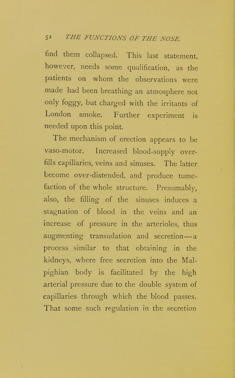 find them collapsed. This last statement, however, needs some qualification, as the patients on whom the observations were made had been breathing an atmosphere not only foggy, but charged with the irritants of London smoke. Further experiment is needed upon this point. The mechanism of erection appears to be vaso-motor. Increased blood-supply over- fills capillaries, veins and sinuses. The latter become over-distended, and produce tume- faction of the whole structure. Presumabl}^, also, the filling of the sinuses induces a stagnation of blood in the veins and an increase of pressure in the arterioles, thus augmenting transudation and secretion—a process similar to that obtaining in the kidneys, where free secretion into the Mal- pighian body is facilitated by the high arterial pressure due to the double system of capillaries through which the blood passes. That some such regulation in the secretion