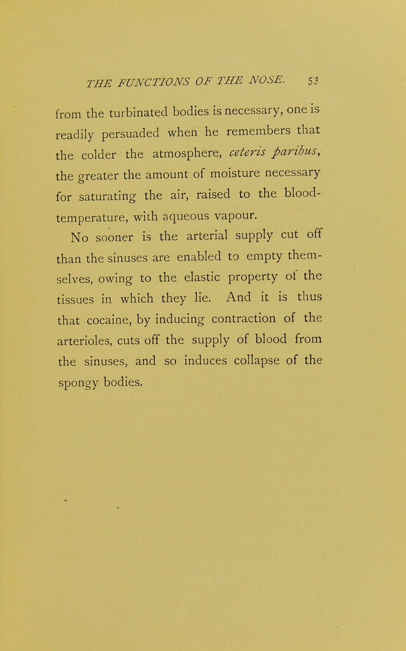 from the turbinated bodies is necessary, one is readily persuaded when he remembers that the colder the atmosphere, ceteris paribus, the greater the amount of moisture necessary for saturating the air, raised to the blood- temperature, with aqueous vapour. No sooner is the arterial supply cut off than the sinuses are enabled to empty them- selves, owing to the elastic property of the tissues in which they lie. And it is thus that cocaine, by inducing contraction of the arterioles, cuts off the supply of blood from the sinuses, and so induces collapse of the spongy bodies.