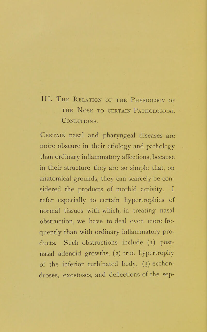 Ill, The Relation of the Physiology of THE Nose to certain Pathological Conditions. Certain nasal and pharyngeal diseases are more obscure in their etiology and pathology than ordinary inflammatory affections, because in their structure they are so simple that, on anatomical grounds, they can scarcely be con- sidered the products of morbid activity. I refer especially to certain hypertrophies of normal tissues with which, in treating nasal obstruction, we have to deal even more fre- quently than with ordinary inflammatory pro- ducts. Such obstructions include (i) post- nasal adenoid growths, (2) true hypertrophy of the inferior turbinated body, (3) ecchon- droses, exostoses, and deflections of the sep-