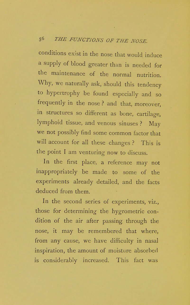 conditions exist in the nose that would induce a supply of blood greater than is needed for the maintenance of the normal nutrition. Why, we naturally ask, should this tendency to hypertrophy be found especially and so frequently in the nose ? and that, moreover, in structures so different as bone, cartilage, lymphoid tissue, and venous sinuses ? May we not possibly find some common factor that will account for all these changes ? This is the point I am venturing now to discuss. In the first place, a reference may not inappropriately be made to some of the experiments already detailed, and the facts deduced from them. In the second series of experiments, viz., those for determining the hygrometric con- dition of the air after passing through the nose, it may be remembered that where, from any cause, we have difficulty in nasal inspiration, the amount of moisture absorbed is considerably increased. This fact was