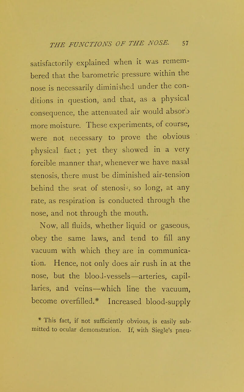 satisfactorily explained when it was remem- bered that the barometric pressure within the nose is necessarily diminished under the con- ditions in question, and that, as a physical consequence, the attenuated air would absorb more moisture. These experiments, of course, were not necessary to prove the obvious physical fact ; yet they showed in a very forcible manner that, whenever we have nasal stenosis, there must be diminished air-tension behind the seat of stenosi-, so long, at any rate, as respiration is conducted through the nose, and not through the mouth. Now, all fluids, whether liquid or gaseous, obey the same laws, and tend to fill any vacuum with which they are in communica- tion. Hence, not only does air rush in at the nose, but the blooJ-vessels—arteries, capil- laries, and veins—which line the vacuum, become overfilled.* Increased blood-supply * This fact, if not sufficiently obvious, is easily sub- mitted to ocular demonstration. If, with Siegle's pneu-