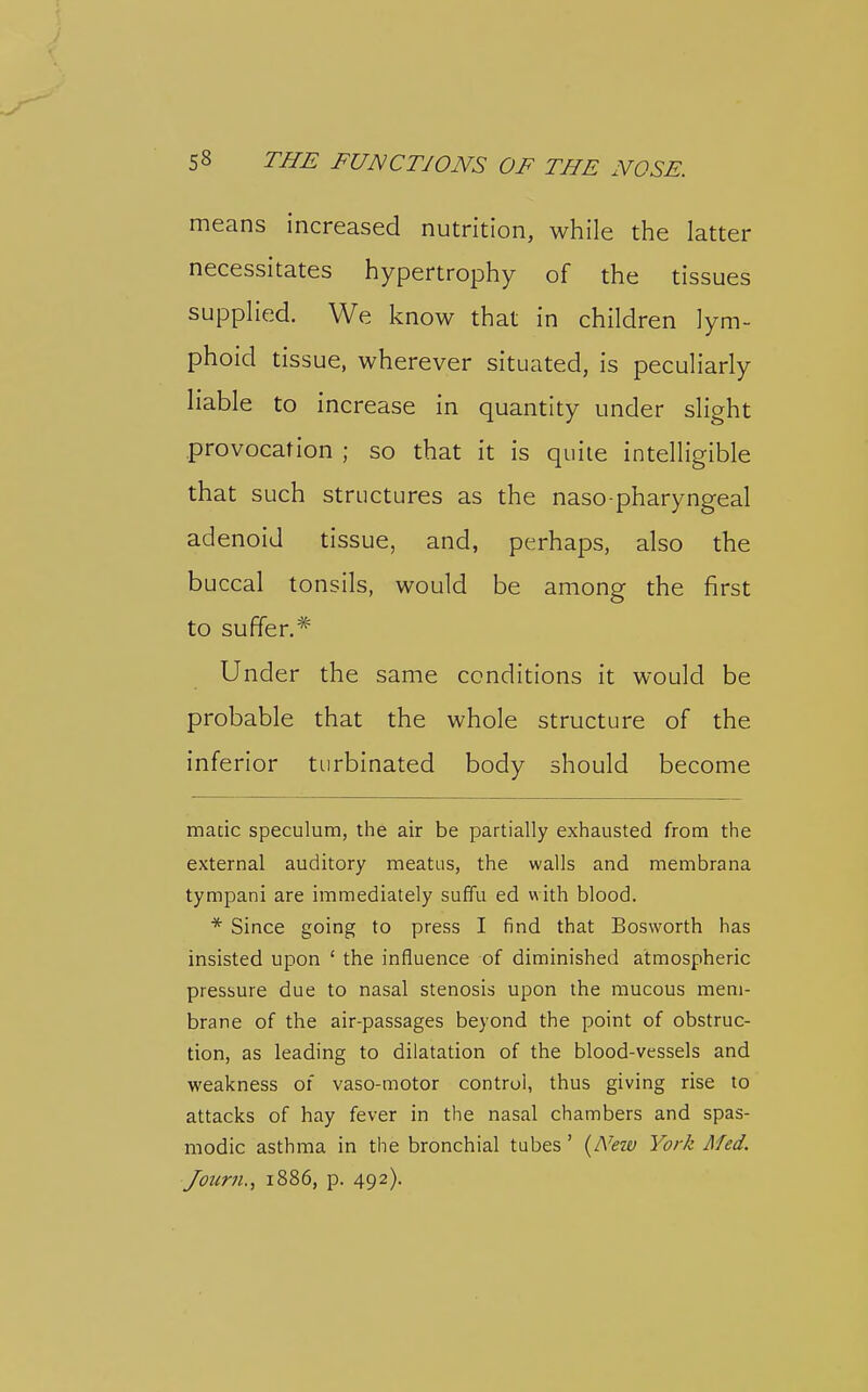 means increased nutrition, while the latter necessitates hypertrophy of the tissues supplied. We know that in children lym- phoid tissue, wherever situated, is peculiarly liable to increase in quantity under slight provocation ; so that it is quite intelligible that such structures as the naso pharyngeal adenoid tissue, and, perhaps, also the buccal tonsils, would be among the first to suffer.* Under the same conditions it would be probable that the whole structure of the inferior turbinated body should become made speculum, the air be partially exhausted from the external auditory meatus, the walls and membrana tympani are immediately suffu ed with blood. * Since going to press I find that Bosworth has insisted upon ' the influence of diminished atmospheric pressure due to nasal stenosis upon the mucous mem- brane of the air-passages beyond the point of obstruc- tion, as leading to dilatation of the blood-vessels and weakness of vaso-motor control, thus giving rise to attacks of hay fever in the nasal chambers and spas- modic asthma in the bronchial tubes' {New York Med. Journ., 1886, p. 492).
