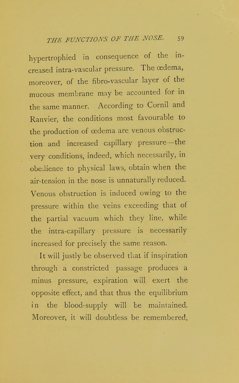 hypertrophled in consequence of the in- creased intra-vascular pressure. The oedema, moreover, of the fibro-vascular layer of the mucous membrane may be accounted for in the same manner. According to Cornil and Ranvier, the conditions most favourable to the production of oedema are venous obstruc- tion and increased capillary pressure—the very conditions, indeed, which necessarily, in obedience to physical laws, obtain when the air-tension in the nose is unnaturally reduced. Venous obstruction is induced owing to the pressure within the veins exceeding that of the partial vacuum which they line, while the intra-capillary pressure is necessarily increased for precisely the same reason. It will justly be observed tliat if inspiration through a constricted passage produces a minus pressure, expiration will exert the opposite effect, and that thus the equilibrium in the blood-supply will be maintained. Moreover, it will doubtless be remembered,