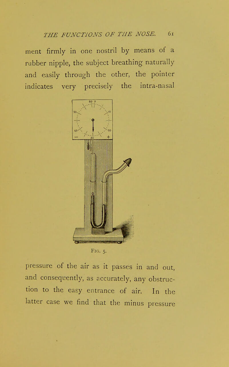 THE FUNCTIONS OF THE NOSE. 6i ment firmly in one nostril by means of a rubber nipple, the subject breathing naturally and easily through the other, the pointer ; indicates very precisely the intra-nasal i ^ 1 Fig. 5. pressure of the air as it passes in and out, and consequently, as accurately, any obstruc- tion to the easy entrance of air. In the latter case we find that tlie minus pressure i