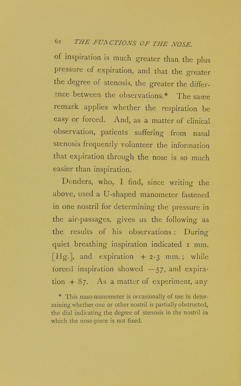 of inspiration is much greater than the plus pressure of expiration, and that the greater the degree of stenosis, the greater the differ- ence between the observations.* The same remark appHes whether the respiration be easy or forced. And, as a matter of chnical observation, patients suffering from nasal stenosis frequently volunteer the information that expiration through the nose is so much easier than inspiration. Bonders, who, I find, since writing the above, used a U-shaped manometer fastened in one nostril for determining the pressure in the air-passages, gives us the following as the results of his observations : During quiet breathing inspiration indicated i mm. [Hg.], and expiration -f 2-3 mm. ; while forced inspiration showed —57, and expira- tion + 87. As a matter of experiment, any * This naso-manometer is occasionally of use in deter- mining whether one or other nostril is partially obstructed, the dial indicating the degree of stenosis in the nostril in which the nose-piece is not fixed.