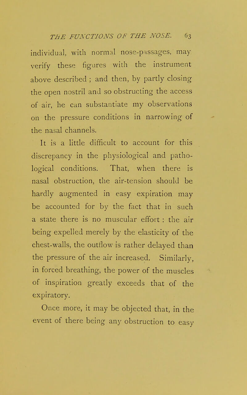 individual, with normal nose-passages, may- verify these figures with the instrument above described ; and then, by partly closing the open nostril and so obstructing the access of air, he can substantiate my observations on the pressure conditions in narrowing of the nasal channels. It is a litde difficult to account for this discrepancy in the physiological and patho- loo^ical conditions. That, when there is nasal obstruction, the air-tension should be hardly augmented in easy expiration may be accounted for by the fact that in such a state there is no muscular effort : the air being expelled merely by the elasticity of the chest-walls, the outflow is rather delayed than the pressure of the air increased. Similarly, in forced breathing, the power of the muscles of inspiration greatly exceeds that of the expiratory. Once more, it may be objected that, in the event of there being any obstruction to easy