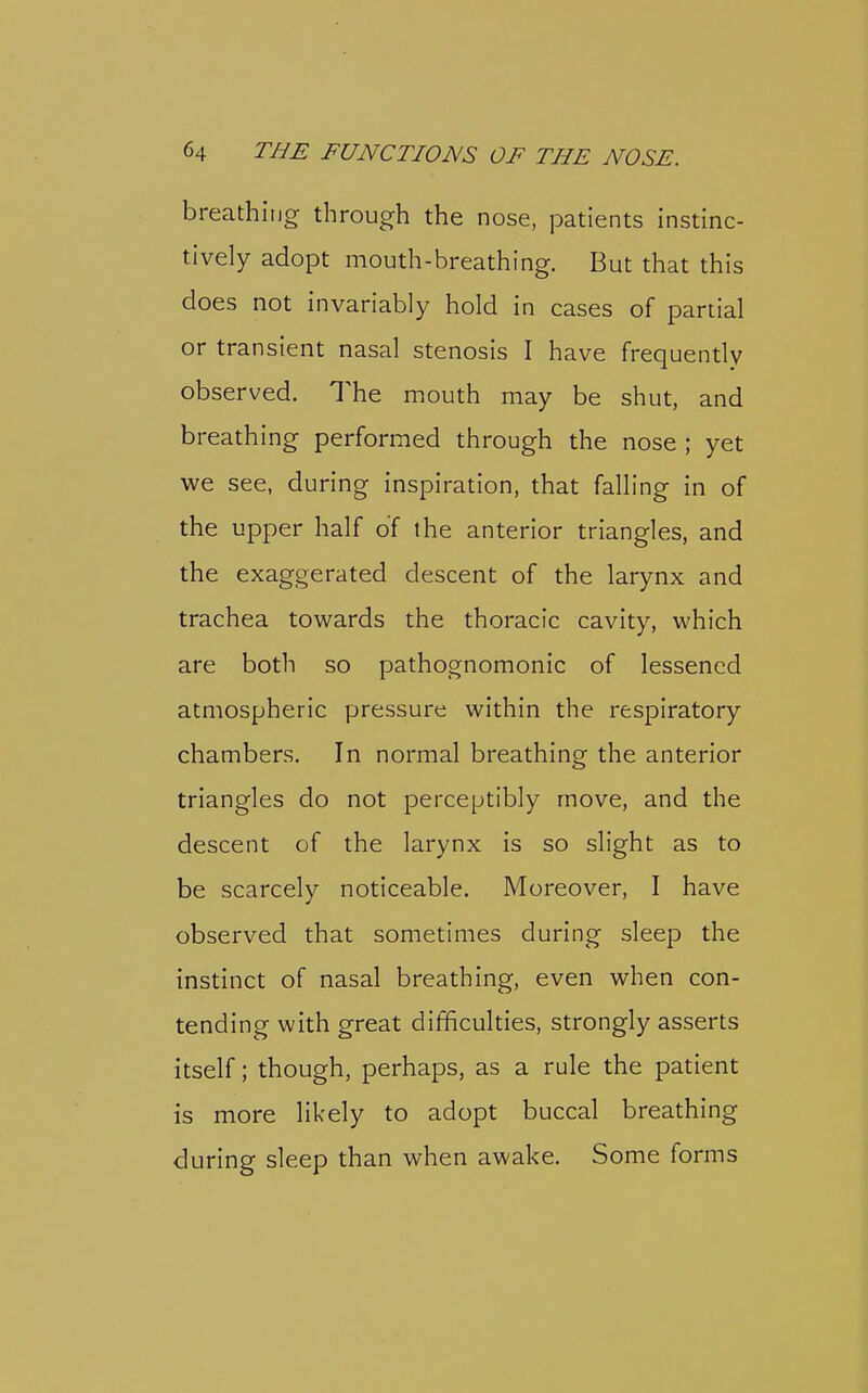 64 THE FUNCTIONS OF THE NOSE. ■ breathiiior through the nose, patients instinc- , tively adopt mouth-breathing. But that this does not invariably hold in cases of partial ; or transient nasal stenosis I have frequently observed. The mouth may be shut, and breathing performed through the nose ; yet ; we see, during inspiration, that falling in of j the upper half of the anterior triangles, and the exaggerated descent of the larynx and trachea towards the thoracic cavity, which are both so pathognomonic of lessened atmospheric pressure within the respiratory chambers. In normal breathing the anterior triangles do not perceptibly move, and the descent of the larynx is so slight as to ' be scarcely noticeable. Moreover, I have j observed that sometimes during sleep the instinct of nasal breathing, even when con- tending with great difficulties, strongly asserts itself; though, perhaps, as a rule the patient is more likely to adopt buccal breathing during sleep than when awake. Some forms \