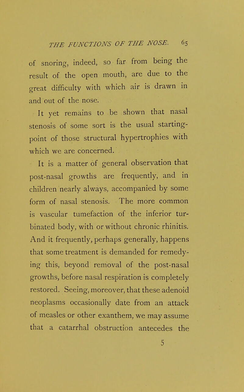 of snoring, indeed, so far from being the result of the open mouth, are due to the great difficulty with which air is drawn in and out of the nose. It yet remains to be shown that nasal stenosis of some sort is the usual starting- point of those structural hypertrophies with which we are concerned. It is a matter of general observation that post-nasal growths are frequently, and in children nearly always, accompanied by some form of nasal stenosis. The more common is vascular tumefaction of the inferior tur- binated body, with or without chronic rhinitis. And it frequently, perhaps generally, happens that some treatment is demanded for remedy- ing this, beyond removal of the post-nasal growths, before nasal respiration is completely restored. Seeing, moreover, that these adenoid neoplasms occasionally date from an attack of measles or other exanthem, we may assume that a catarrhal obstruction antecedes the 5