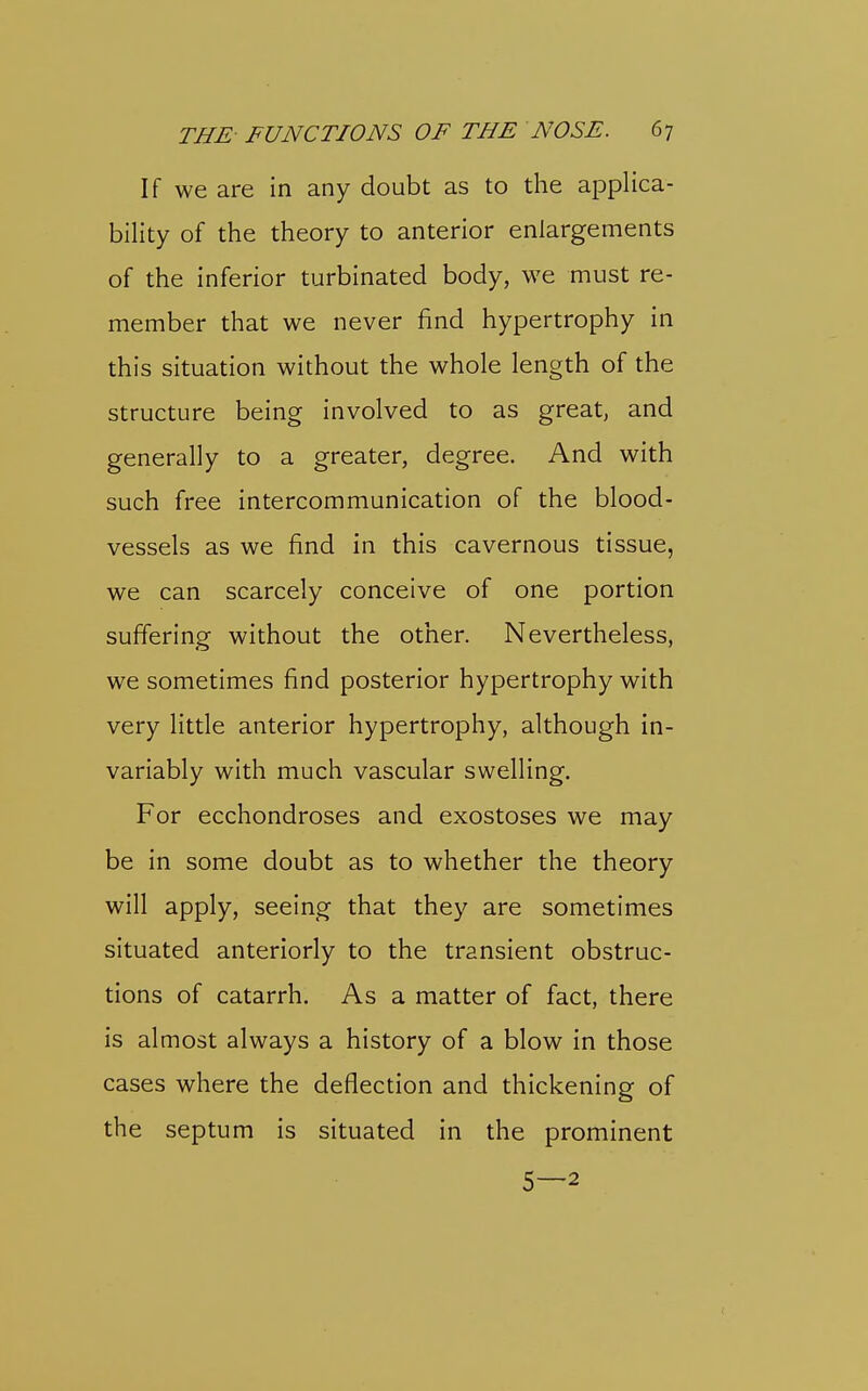 If we are in any doubt as to the applica- bility of the theory to anterior enlargements of the inferior turbinated body, we must re- member that we never find hypertrophy in this situation without the whole length of the structure being involved to as great, and generally to a greater, degree. And with such free intercommunication of the blood- vessels as we find in this cavernous tissue, we can scarcely conceive of one portion suffering without the other. Nevertheless, we sometimes find posterior hypertrophy with very little anterior hypertrophy, although in- variably with much vascular swelling. For ecchondroses and exostoses we may be in some doubt as to whether the theory will apply, seeing that they are sometimes situated anteriorly to the transient obstruc- tions of catarrh. As a matter of fact, there is almost always a history of a blow in those cases where the deflection and thickening of the septum is situated in the prominent 5—2