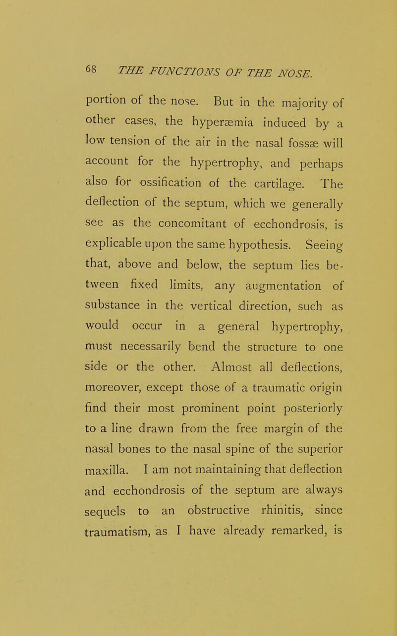 portion of the nose. But in the majority of other cases, the hyperaemia induced by a low tension of the air in the nasal foss^ will account for the hypertrophy, and perhaps also for ossification of the cartilage. The deflection of the septum, which we generally see as the concomitant of ecchondrosis, is explicable upon the same hypothesis. Seeing that, above and below, the septum lies be- tween fixed limits, any augmentation of substance in the vertical direction, such as would occur in a general hypertrophy, must necessarily bend the structure to one side or the other. Almost all deflections, moreover, except those of a traumatic origin find their most prominent point posteriorly to a line drawn from the free margin of the nasal bones to the nasal spine of the superior maxilla. I am not maintaining that deflection and ecchondrosis of the septum are always sequels to an obstructive rhinitis, since traumatism, as I have already remarked, is