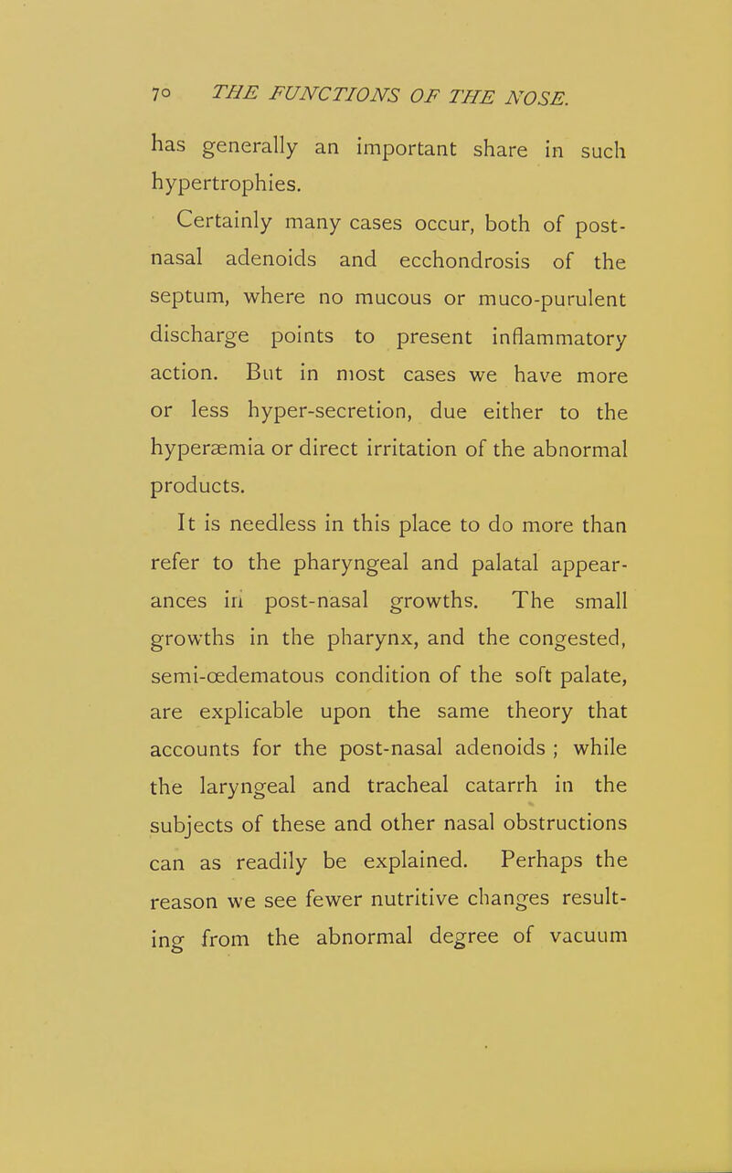 has generally an important share in such hypertrophies. Certainly many cases occur, both of post- nasal adenoids and ecchondrosis of the septum, where no mucous or muco-purulent discharge points to present inflammatory action. But in most cases we have more or less hyper-secretion, due either to the hyperaemia or direct irritation of the abnormal products. It is needless in this place to do more than refer to the pharyngeal and palatal appear- ances in post-nasal growths. The small growths in the pharynx, and the congested, semi-oedematous condition of the soft palate, are explicable upon the same theory that accounts for the post-nasal adenoids ; while the laryngeal and tracheal catarrh in the subjects of these and other nasal obstructions can as readily be explained. Perhaps the reason we see fewer nutritive changes result- ing from the abnormal degree of vacuum