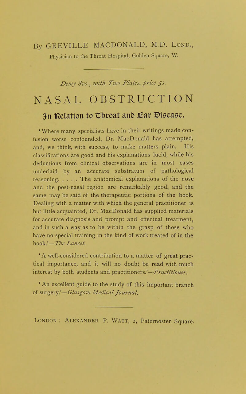 By GREVILLE MACDONALD, M.D. Lond., Physician to the Throat Hospital, Golden Square, W. Demy 8vo., ivith Ttvo Plates, price js. NASAL OBSTRUCTION 3n IRelation to Zbvoat aiiD iBav Disease. 'Where many specialists have in their writings made con- fusion worse confounded, Dr. MacDonald has attempted, and, we think, with success, to make matters plain. His classifications are good and his explanations lucid, while his deductions from clinical observations are in most cases underlaid by an accurate substratum of pathological reasoning The anatomical explanations of the nose and the post nasal region are remarkably good, and the same may be said of the therapeutic portions of the book. Dealing with a matter with which the general practitioner is but little acquainted, Dr. MacDonald has supplied materials for accurate diagnosis and prompt and effectual treatment, and in such a way as to be within the grasp of those who have no special training in the kind of work treated of in the book.'—The Lancet. ' A well-considered contribution to a matter of great prac- tical importance, and it will no doubt be read with much interest by both students and practitioners.'—Practitioner. * An excellent guide to the study of this important branch of surgery.'—Glasgow Medical Journal, London : Alexander P. Watt, 2, Paternoster Square.