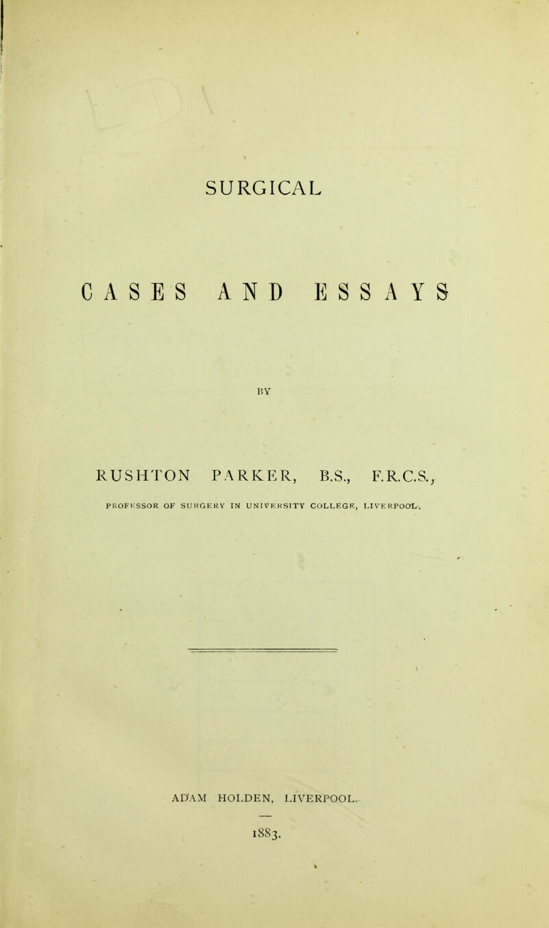 SURGICAL CASES AND ESSAYS BY RUSHTON PARKER, B.S., F.R.C.S., PKOFKSSOR OF SURGERY IN UNIVKKSITY COLLEGK, LIVp;KPOaL. ADAM HOLDEN, LIVERPOOL, 1883.