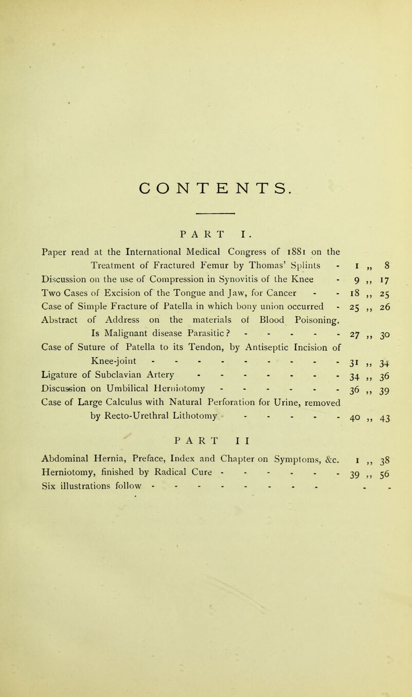 CONTENTS. PART I . Paper read at the International Medical Congress of 1881 on the Treatment of Fractured Femur by Thomas' Splints - i „ 8 Discussion on the use of Compression in Synovitis of the Knee - 9 17 Two Cases of Excision of the Tongue and Jaw, for Cancer - - 18 25 Case of Simple Fracture of Patella in which bony union occurred - 25 26 Abstract of Address on the materials of Blood Poisoning. Is Malignant disease Parasitic? 27 30 Case of Suture of Patella to its Tendon, by Antiseptic Incision of Knee-joint 31 5, 34 Ligature of Subclavian Artery 34 jj 36 Discussion on Umbilical Herniotomy - - - - - - 36 39 Case of Large Calculus with Natural Perforation for Urine, removed by Recto-Urelhral Lithotomy - - - . - 40 43 PART II Abdominal Hernia, Preface, Index and Chapter on Symptoms, &c. i ,, 38 Herniotomy, finished by Radical Cure - - - - - - 39 ,5 56 Six illustrations follow . .